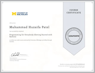 EDUCA
T
ION FOR EVE
R
YONE
CO
U
R
S
E
C E R T I F
I
C
A
TE
COURSE
CERTIFICATE
08/03/2020
Muhammad Huzaifa Patel
Programming for Everybody (Getting Started with
Python)
an online non-credit course authorized by University of Michigan and offered through
Coursera
has successfully completed
Charles Severance
Clinical Professor, School of Information
University of Michigan
Verify at coursera.org/verify/FNY9WBNKB32M
Coursera has confirmed the identity of this individual and
their participation in the course.
 