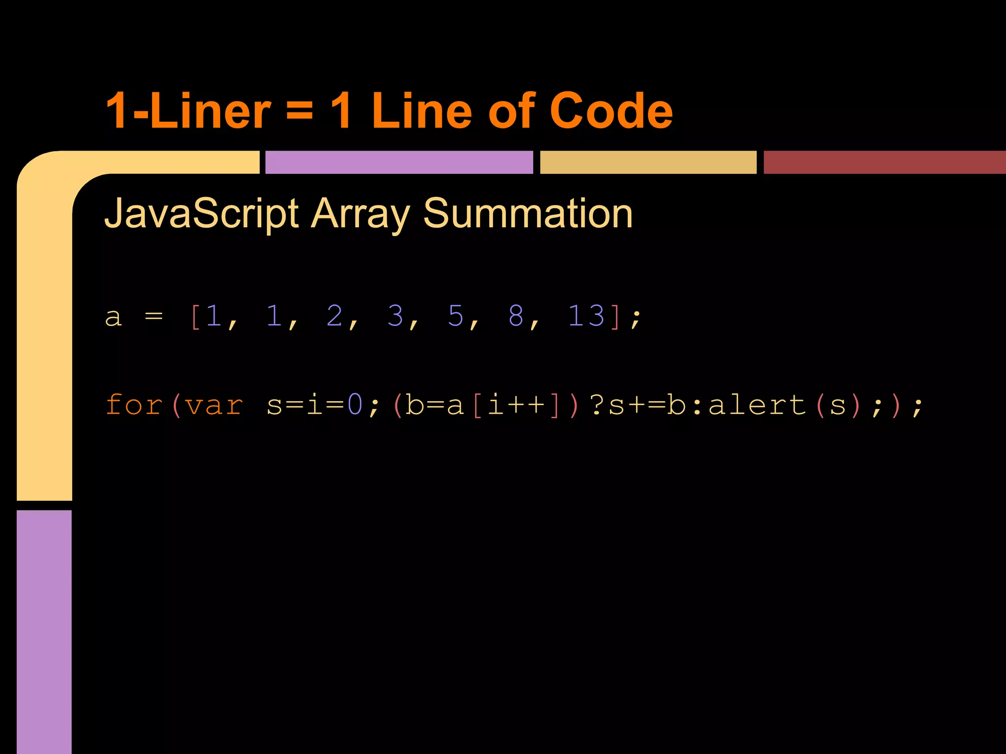 1-Liner = 1 Line of Code
JavaScript Array Summation

a = [1, 1, 2, 3, 5, 8, 13];

for(var s=i=0;(b=a[i++])?s+=b:alert(s););
 