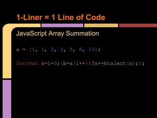 1-Liner = 1 Line of Code
JavaScript Array Summation

a = [1, 1, 2, 3, 5, 8, 13];

for(var s=i=0;(b=a[i++])?s+=b:alert(s););
 