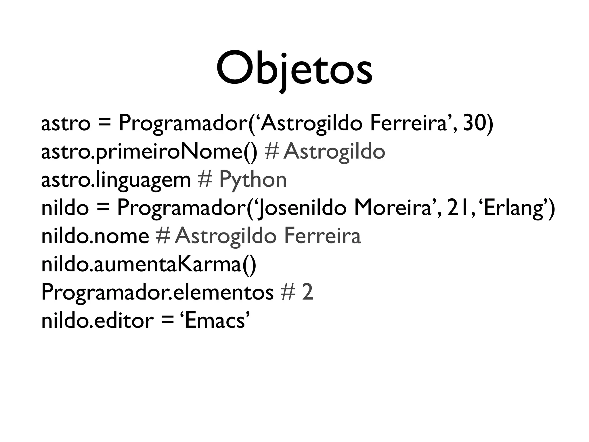 Objetos
astro = Programador(‘Astrogildo Ferreira’, 30)
astro.primeiroNome() # Astrogildo
astro.linguagem # Python
nildo = Programador(‘Josenildo Moreira’, 21, ‘Erlang’)
nildo.nome # Astrogildo Ferreira
nildo.aumentaKarma()
Programador.elementos # 2
nildo.editor = ‘Emacs’
 
