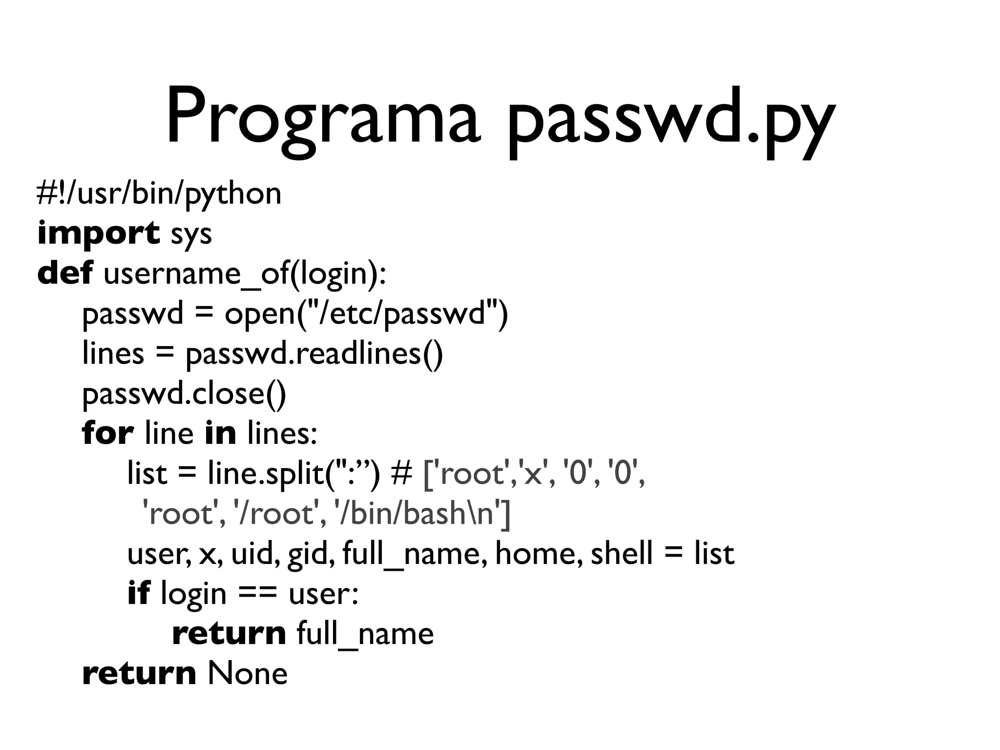 Programa passwd.py
#!/usr/bin/python
import sys
def username_of(login):

 passwd = open("/etc/passwd")

 lines = passwd.readlines()

 passwd.close()

 for line in lines:

 
 list = line.split(":”) # ['root','x', '0', '0',
        'root', '/root', '/bin/bashn']

 
 user, x, uid, gid, full_name, home, shell = list

 
 if login == user:

 
 
 return full_name

 return None
 