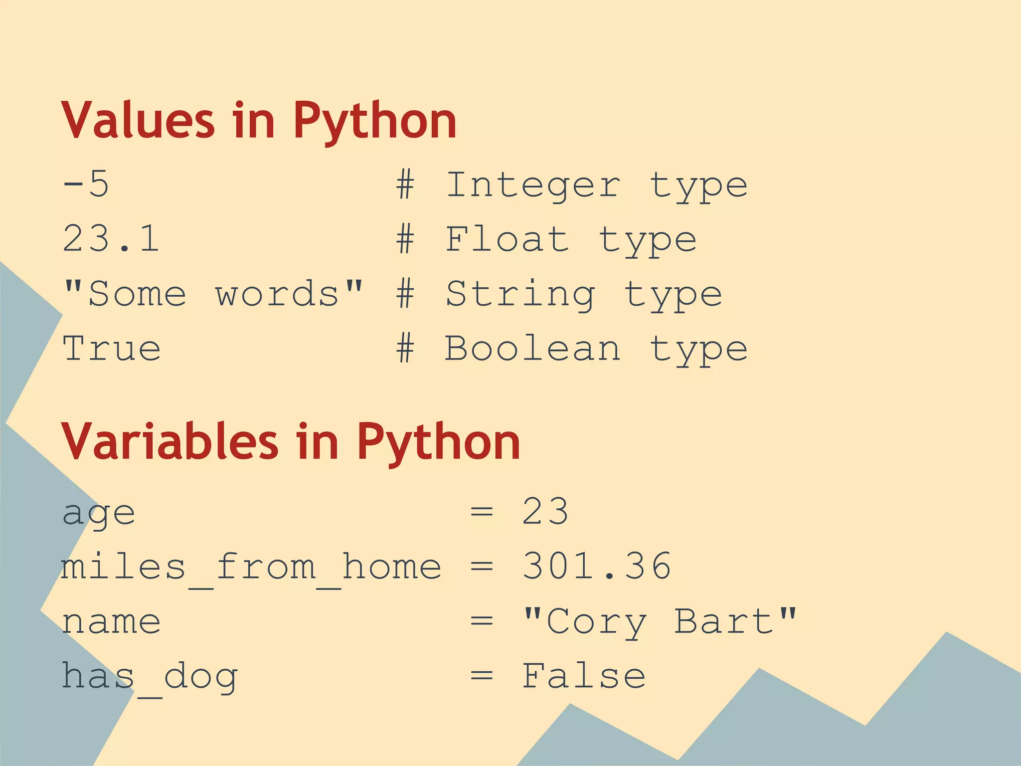 Values in Python
-5           #   Integer type
23.1         #   Float type
"Some words" #   String type
True         #   Boolean type

Variables in Python
age                =   23
miles_from_home    =   301.36
name               =   "Cory Bart"
has_dog            =   False
 