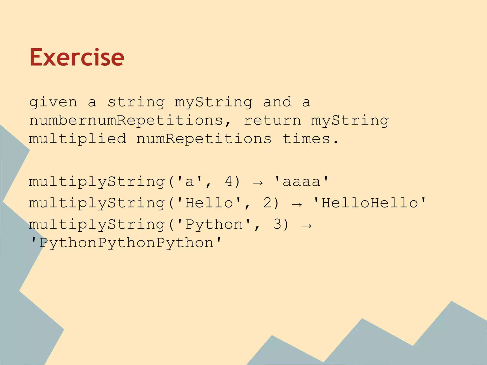 Exercise
given a string myString and a
numbernumRepetitions, return myString
multiplied numRepetitions times.

multiplyString('a', 4) → 'aaaa'
multiplyString('Hello', 2) → 'HelloHello'
multiplyString('Python', 3) →
'PythonPythonPython'
 