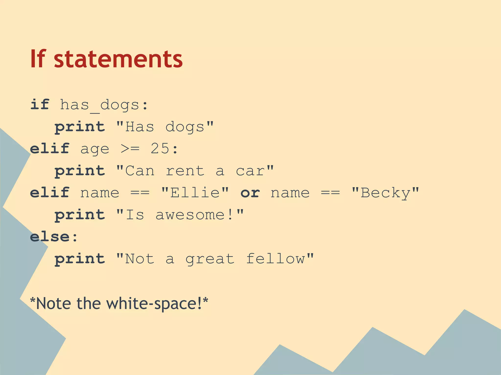 If statements
if has_dogs:
   print "Has dogs"
elif age >= 25:
   print "Can rent a car"
elif name == "Ellie" or name == "Becky"
   print "Is awesome!"
else:
   print "Not a great fellow"

*Note the white-space!*
 