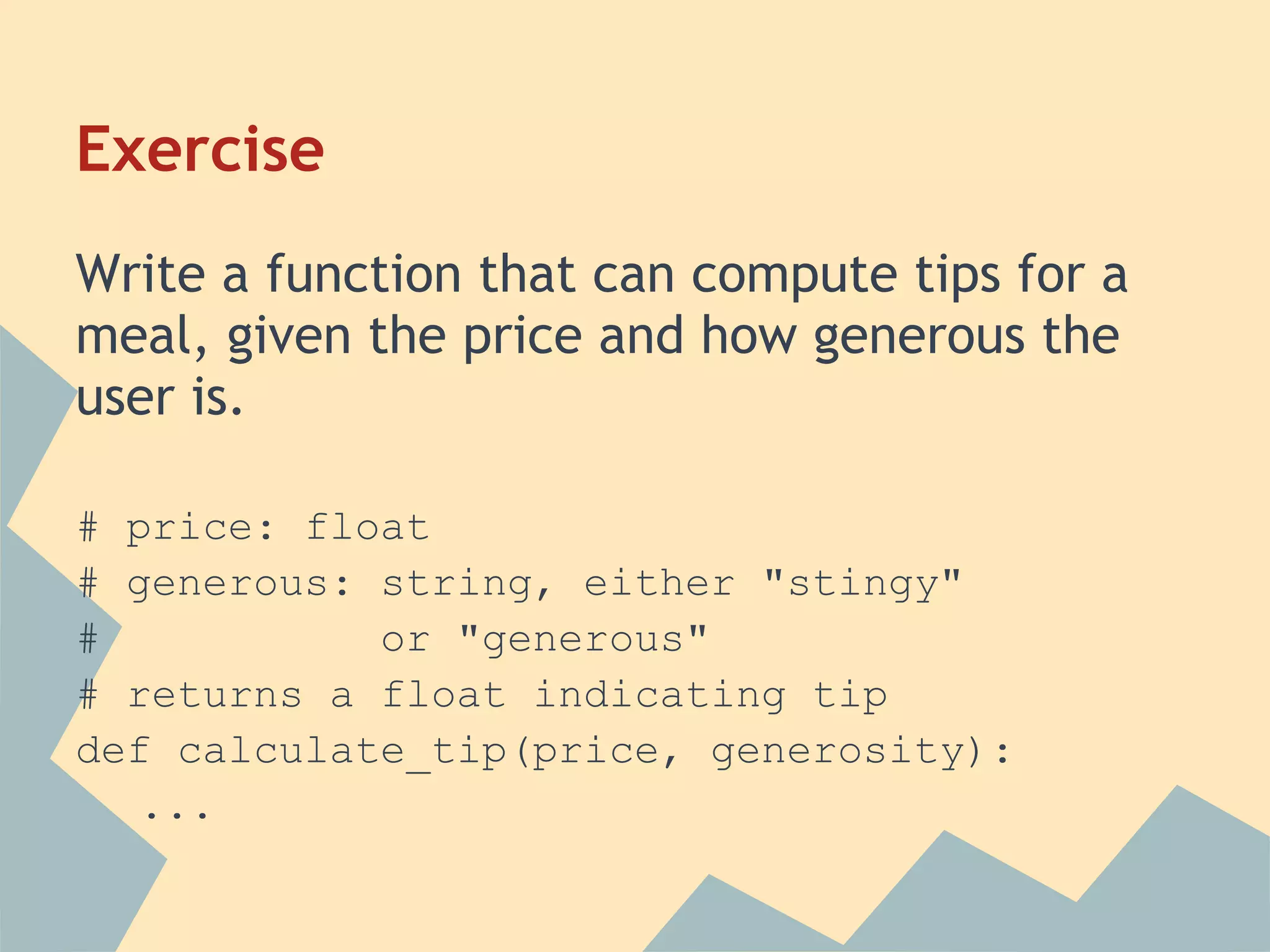 Exercise
Write a function that can compute tips for a
meal, given the price and how generous the
user is.

# price: float
# generous: string, either "stingy"
#           or "generous"
# returns a float indicating tip
def calculate_tip(price, generosity):
   ...
 