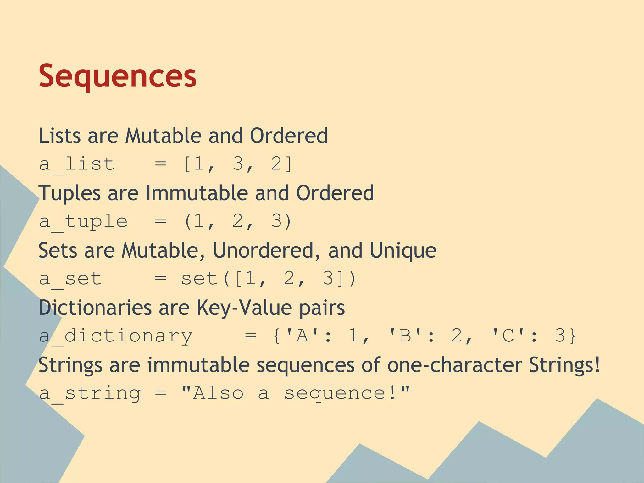 Sequences
Lists are Mutable and Ordered
a_list       = [1, 3, 2]
Tuples are Immutable and Ordered
a_tuple = (1, 2, 3)
Sets are Mutable, Unordered, and Unique
a_set        = set([1, 2, 3])
Dictionaries are Key-Value pairs
a_dictionary         = {'A': 1, 'B': 2, 'C': 3}
Strings are immutable sequences of one-character Strings!
a_string = "Also a sequence!"
 