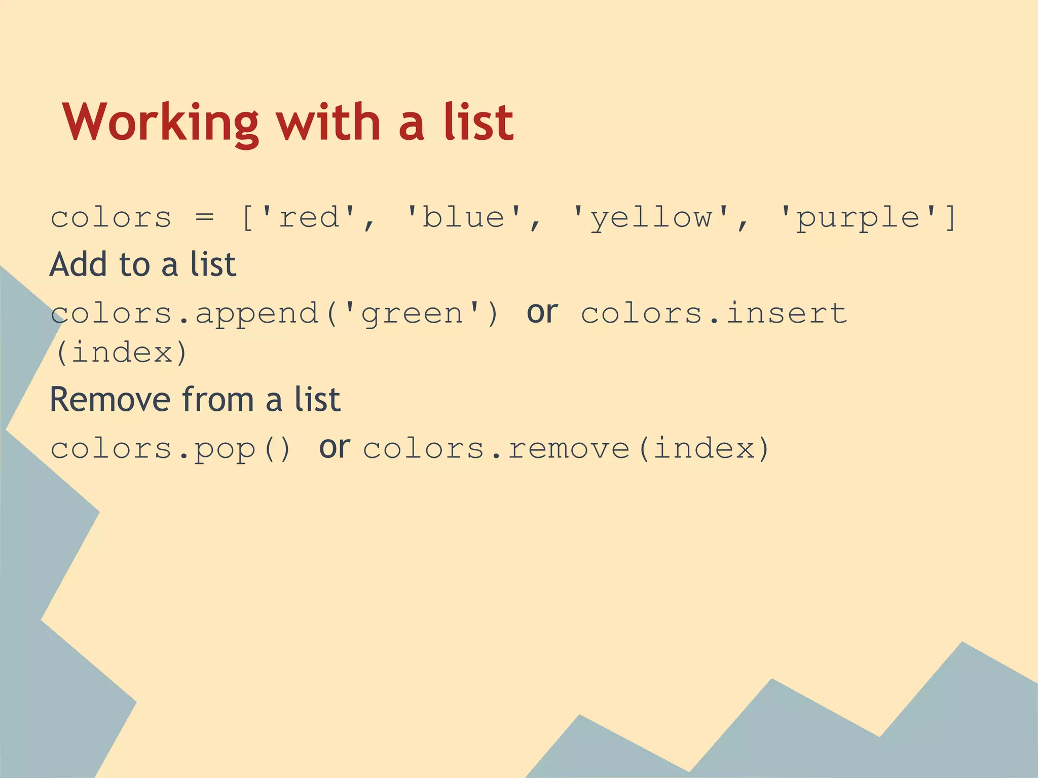 Working with a list
colors = ['red', 'blue', 'yellow', 'purple']
Add to a list
colors.append('green') or colors.insert
(index)
Remove from a list
colors.pop() or colors.remove(index)
 