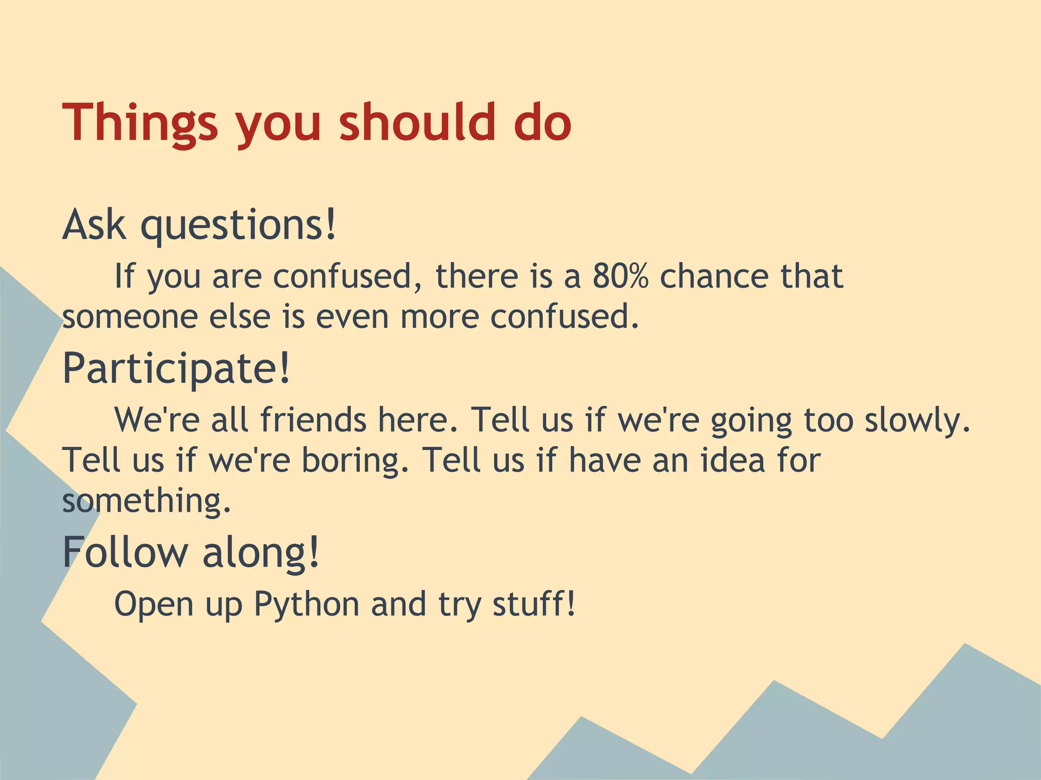 Things you should do
Ask questions!
   If you are confused, there is a 80% chance that
someone else is even more confused.
Participate!
   We're all friends here. Tell us if we're going too slowly.
Tell us if we're boring. Tell us if have an idea for
something.
Follow along!
   Open up Python and try stuff!
 