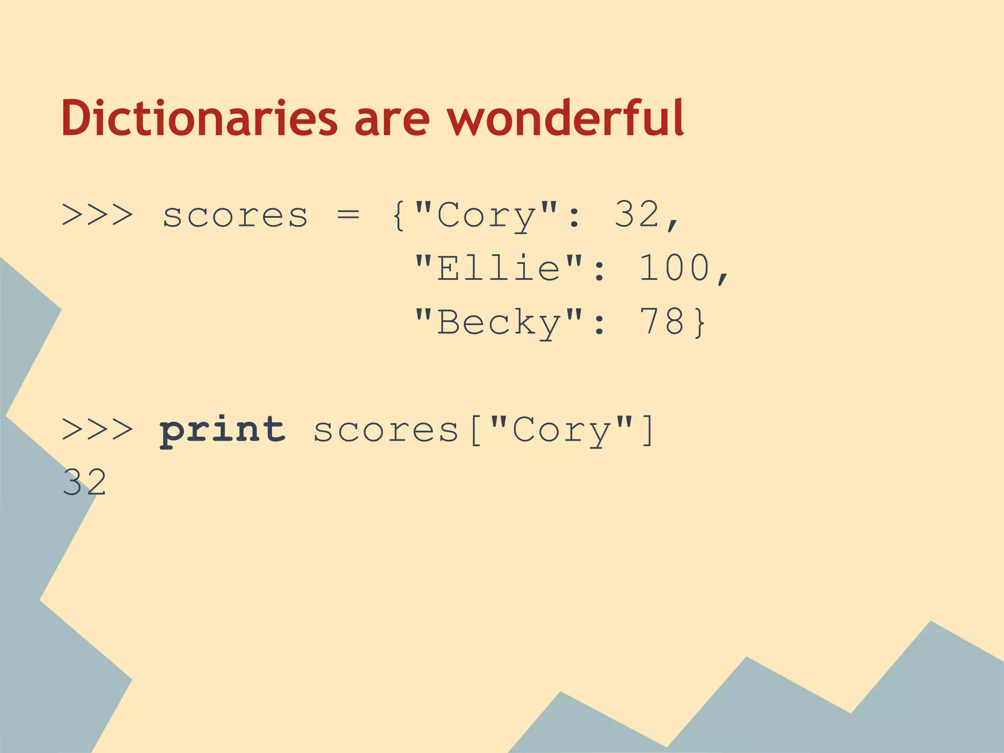 Dictionaries are wonderful
>>> scores = {"Cory": 32,
              "Ellie": 100,
              "Becky": 78}

>>> print scores["Cory"]
32
 