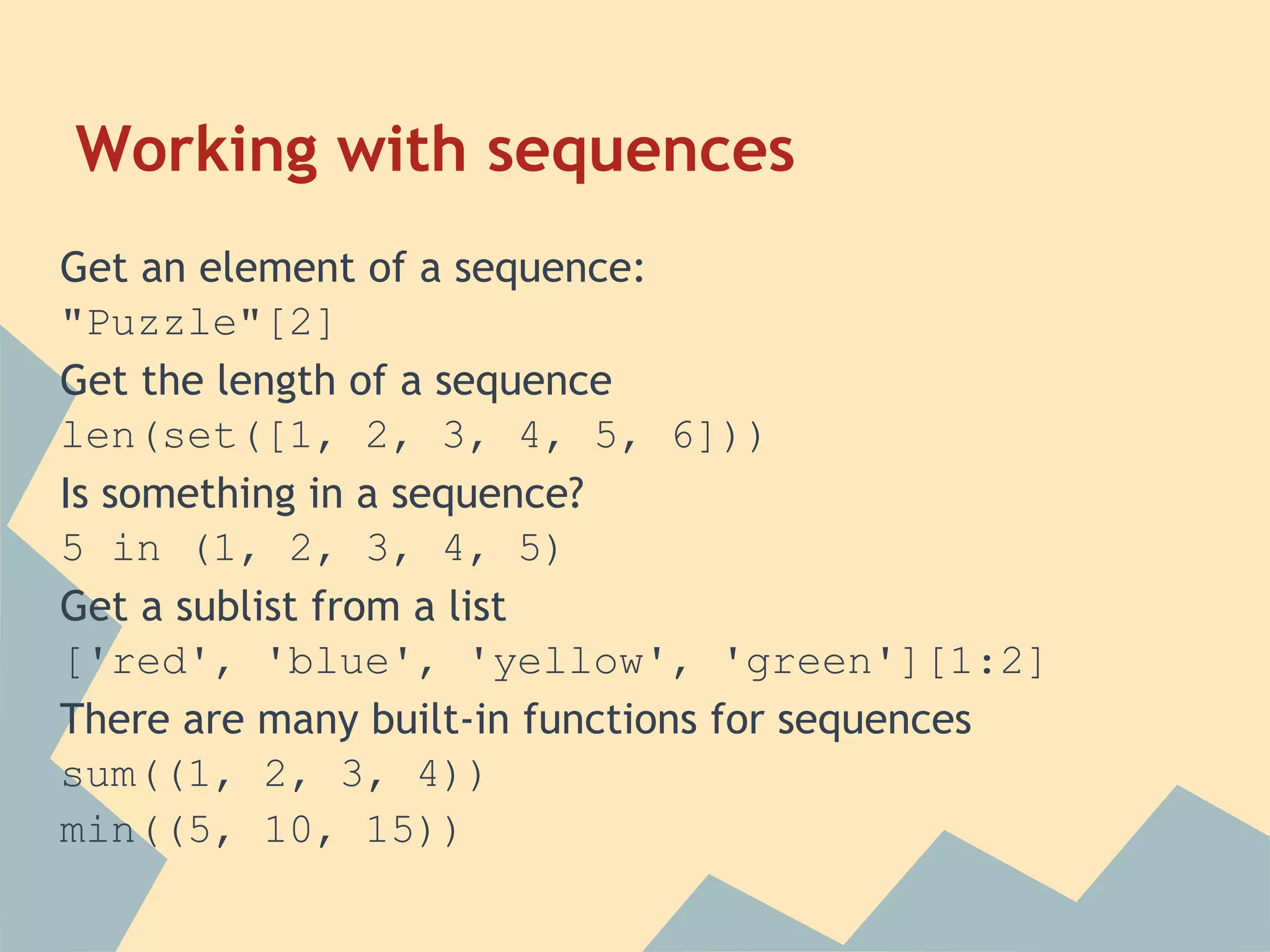 Working with sequences
Get an element of a sequence:
"Puzzle"[2]
Get the length of a sequence
len(set([1, 2, 3, 4, 5, 6]))
Is something in a sequence?
5 in (1, 2, 3, 4, 5)
Get a sublist from a list
['red', 'blue', 'yellow', 'green'][1:2]
There are many built-in functions for sequences
sum((1, 2, 3, 4))
min((5, 10, 15))
 