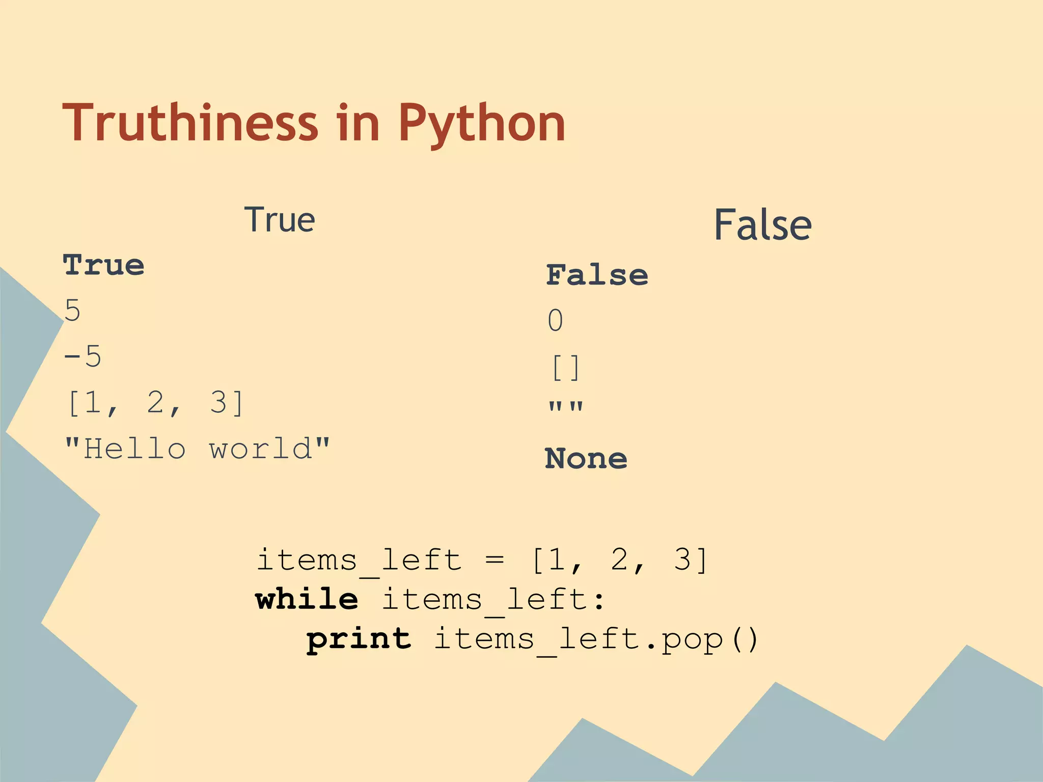 Truthiness in Python
        True                  False
True                  False
5                     0
-5                    []
[1, 2, 3]             ""
"Hello world"         None

         items_left = [1, 2, 3]
         while items_left:
           print items_left.pop()
 