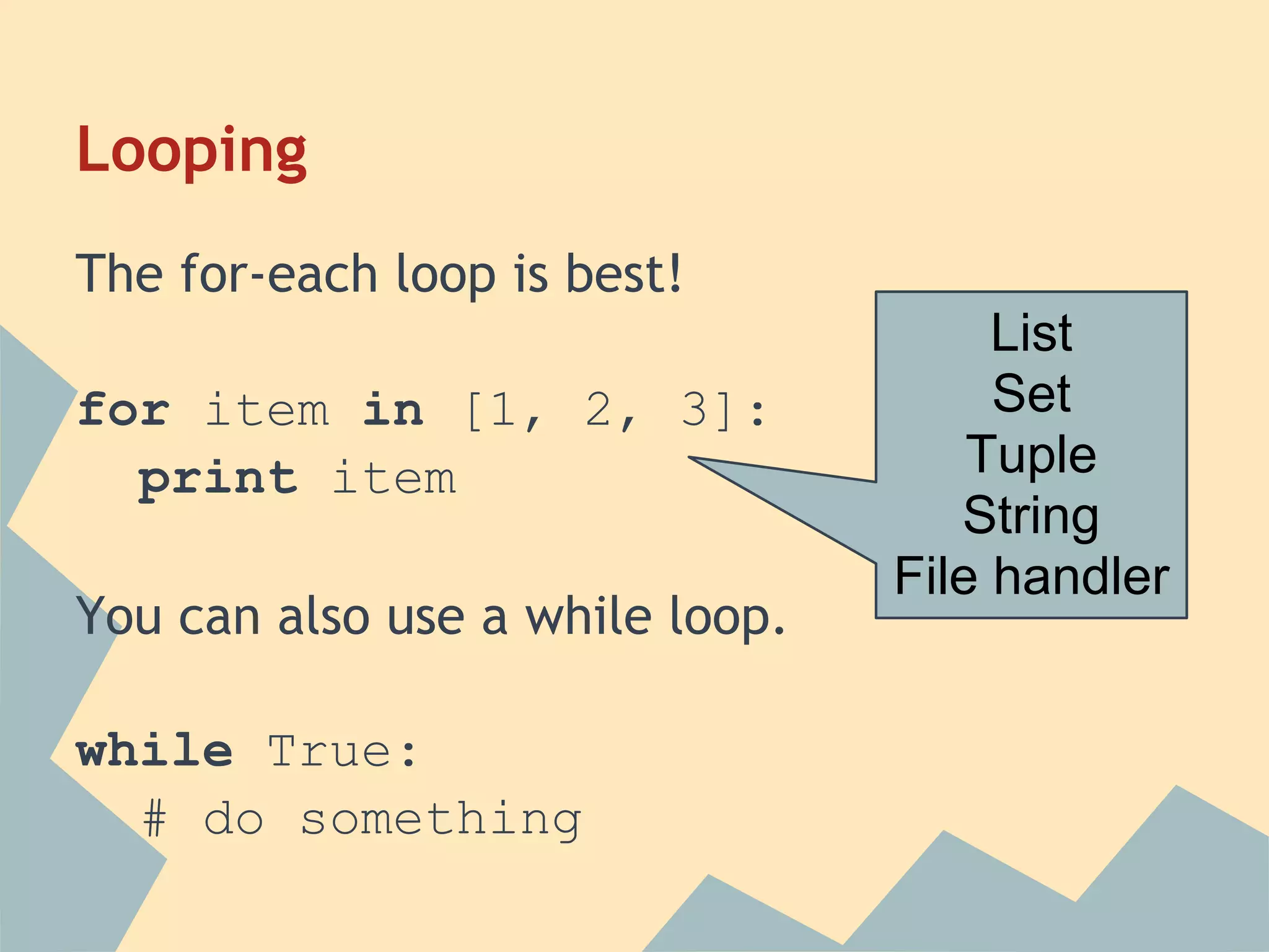 Looping
The for-each loop is best!
                                      List
for item in [1, 2, 3]:                Set
  print item                         Tuple
                                    String
                                 File handler
You can also use a while loop.

while True:
  # do something
 