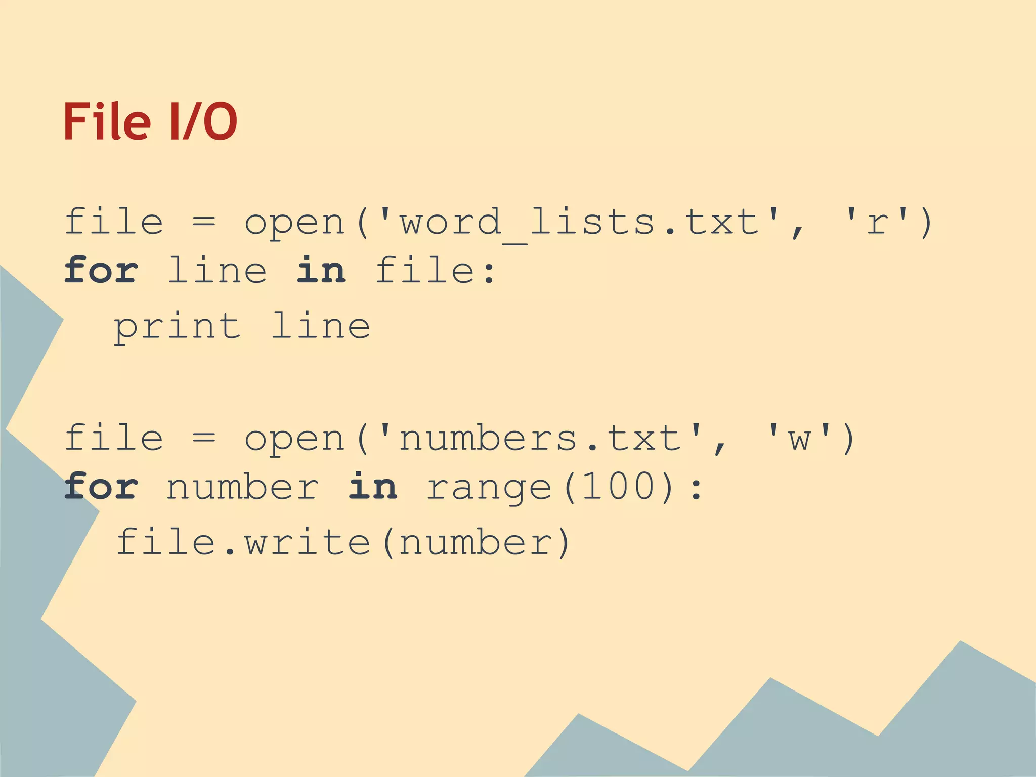 File I/O
file = open('word_lists.txt', 'r')
for line in file:
  print line

file = open('numbers.txt', 'w')
for number in range(100):
  file.write(number)
 