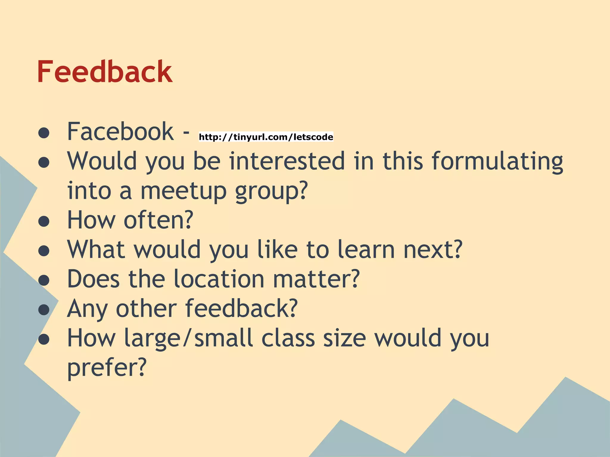 Feedback
● Facebook - http://tinyurl.com/letscode


● Would you be interested in this formulating
  into a meetup group?
● How often?
● What would you like to learn next?
● Does the location matter?
● Any other feedback?
● How large/small class size would you
  prefer?
 