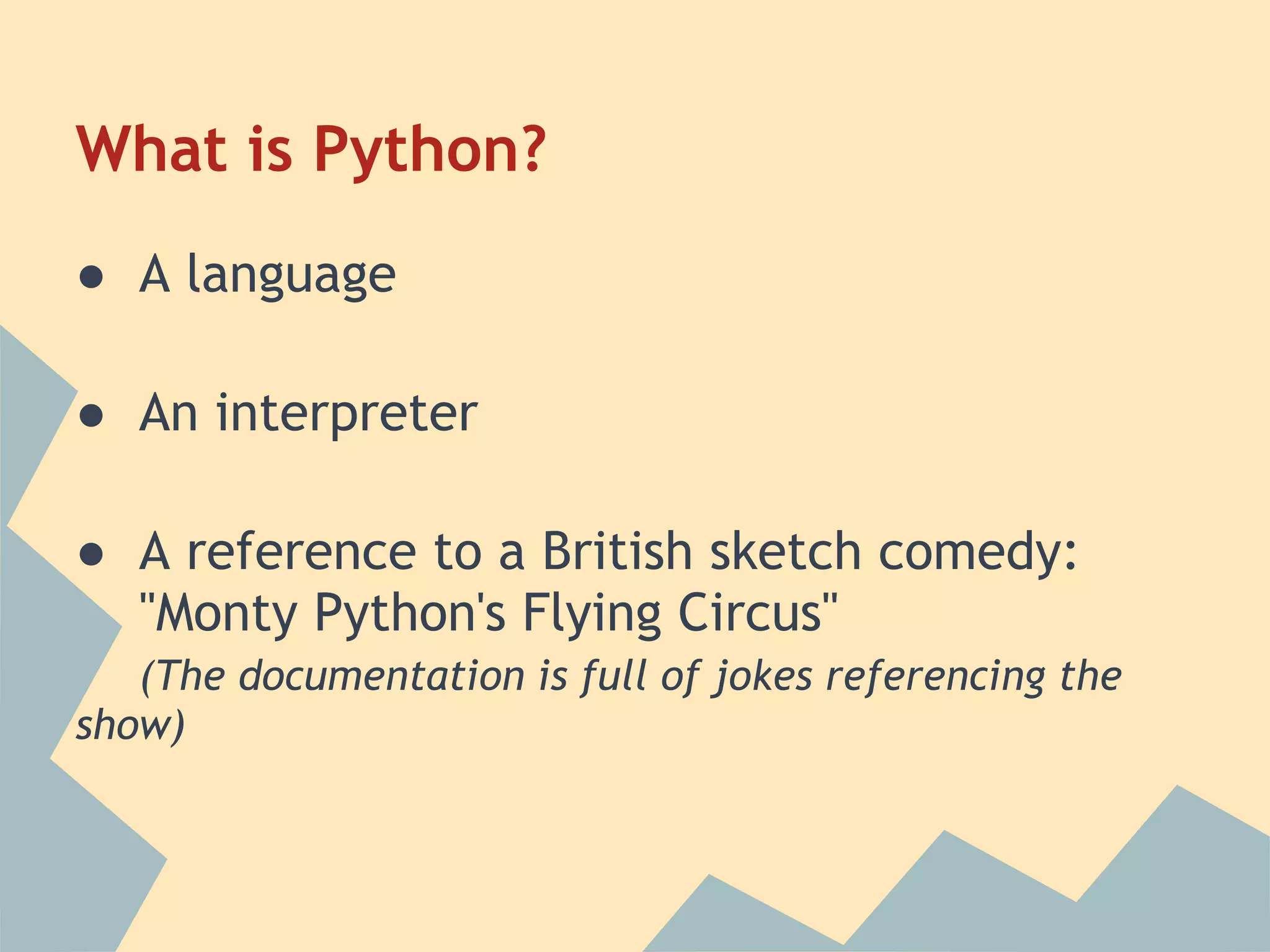 What is Python?
● A language

● An interpreter

● A reference to a British sketch comedy:
  "Monty Python's Flying Circus"
   (The documentation is full of jokes referencing the
show)
 