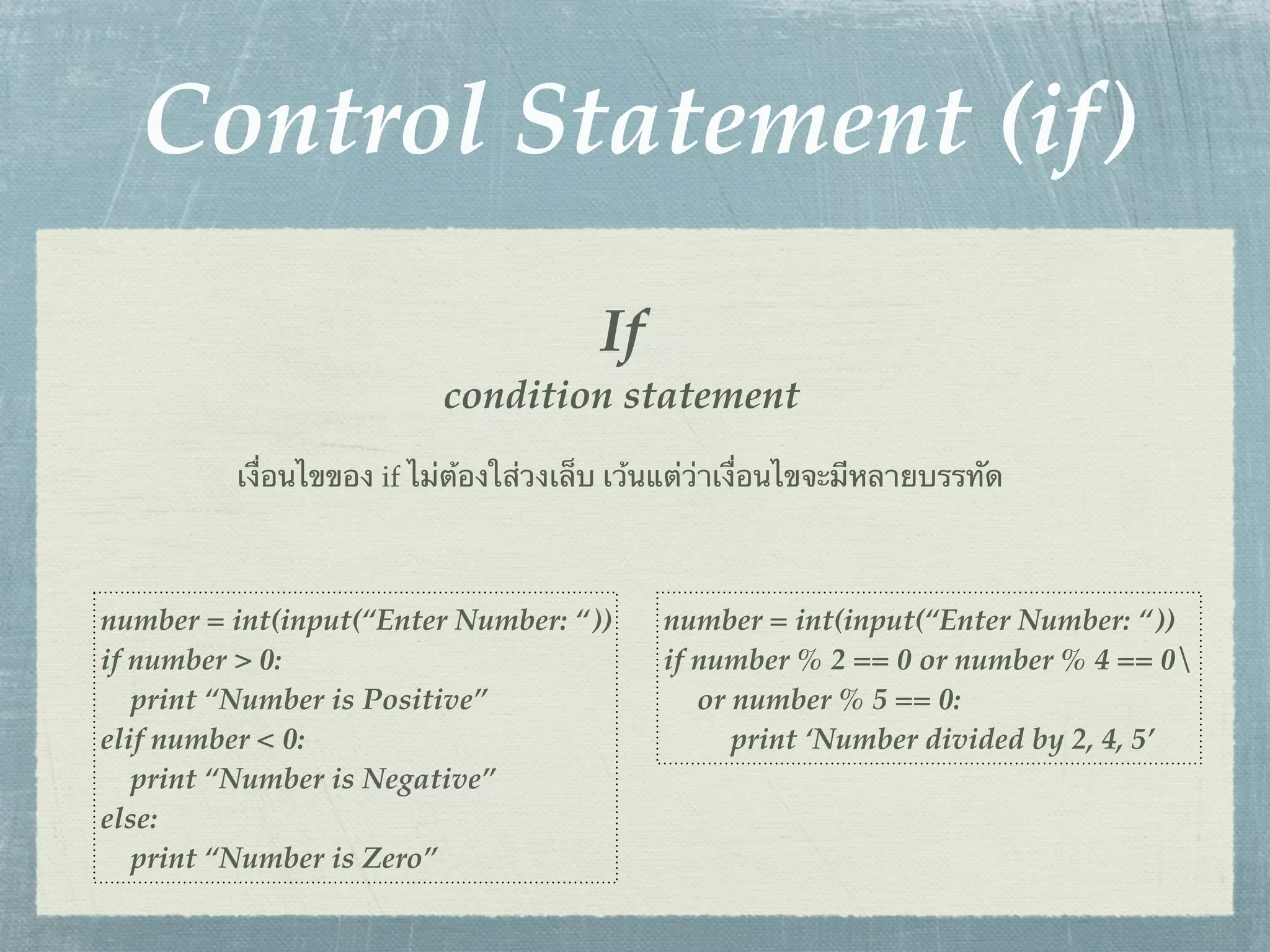Control Statement (if)
                                       If
                          condition statement
         เงื่อนไขของ if ไม่ต้องใส่วงเล็บ เว้นแต่ว่าเงื่อนไขจะมีหลายบรรทัด



number = int(input(“Enter Number: “))       number = int(input(“Enter Number: “))
if number > 0:                              if number % 2 == 0 or number % 4 == 0
   print “Number is Positive”                  or number % 5 == 0:
elif number < 0:                                  print ‘Number divided by 2, 4, 5’
   print “Number is Negative”
else:
   print “Number is Zero”
 