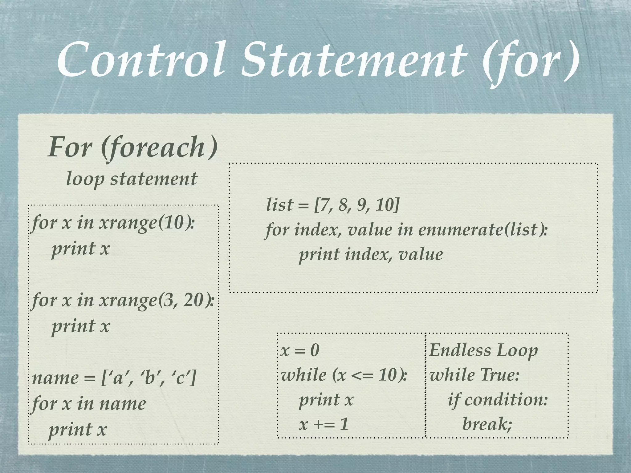 Control Statement (for)
  For (foreach)
    loop statement
                          list = [7, 8, 9, 10]
for x in xrange(10):      for index, value in enumerate(list):
  print x                      print index, value

for x in xrange(3, 20):
  print x
                           x=0                Endless Loop
name = [‘a’, ‘b’, ‘c’]     while (x <= 10):   while True:
for x in name               print x             if condition:
  print x                   x += 1                 break;
 