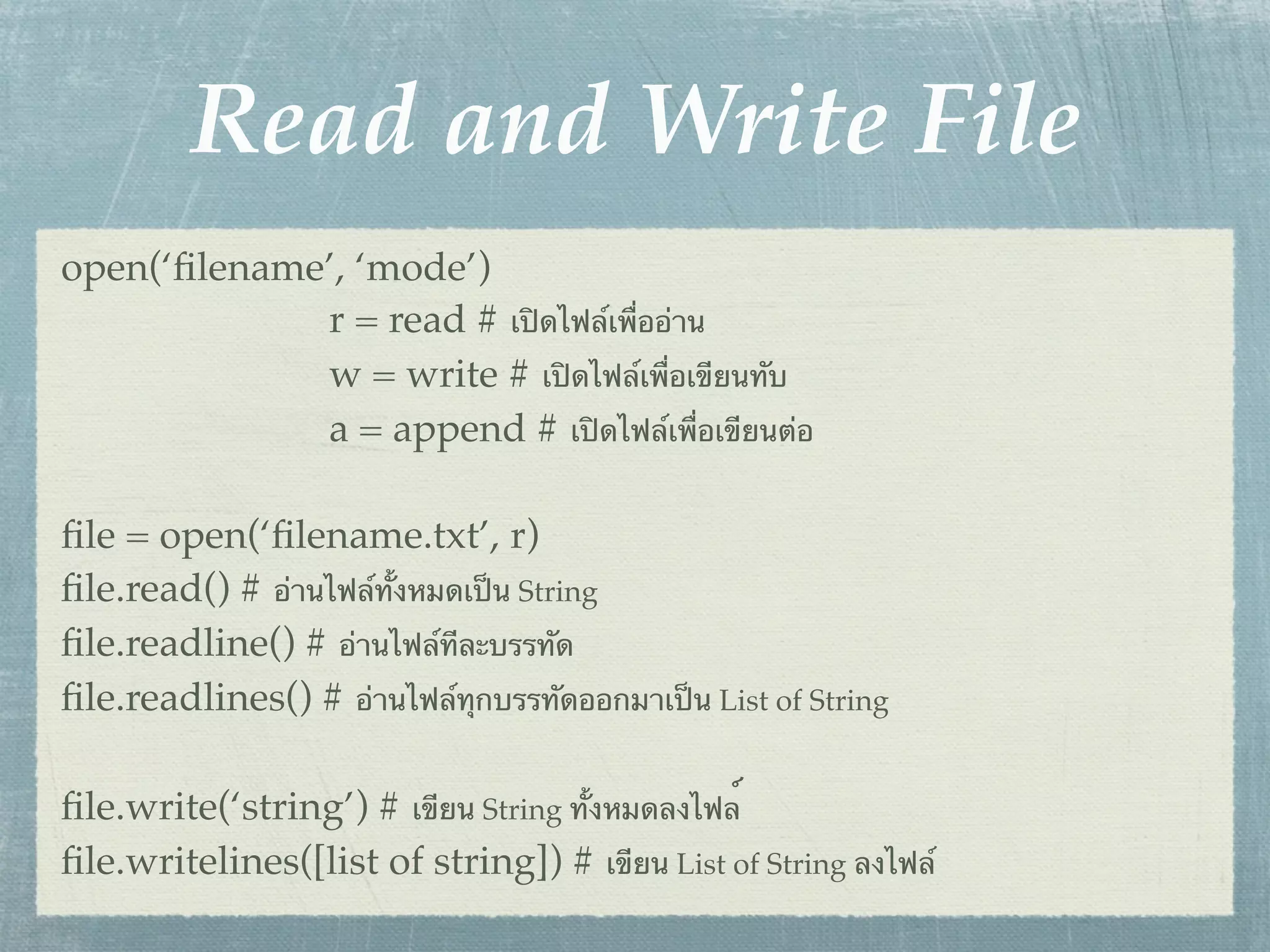Read and Write File
open(‘ﬁlename’, ‘mode’)
             r = read # เปิดไฟล์เพื่ออ่าน
             w = write # เปิดไฟล์เพื่อเขียนทับ
             a = append # เปิดไฟล์เพื่อเขียนต่อ

ﬁle = open(‘ﬁlename.txt’, r)
ﬁle.read() # อ่านไฟล์ทั้งหมดเป็น String
ﬁle.readline() # อ่านไฟล์ทีละบรรทัด
ﬁle.readlines() # อ่านไฟล์ทุกบรรทัดออกมาเป็น List of String

ﬁle.write(‘string’) # เขียน String ทั้งหมดลงไฟล์
ﬁle.writelines([list of string]) # เขียน List of String ลงไฟล์
 