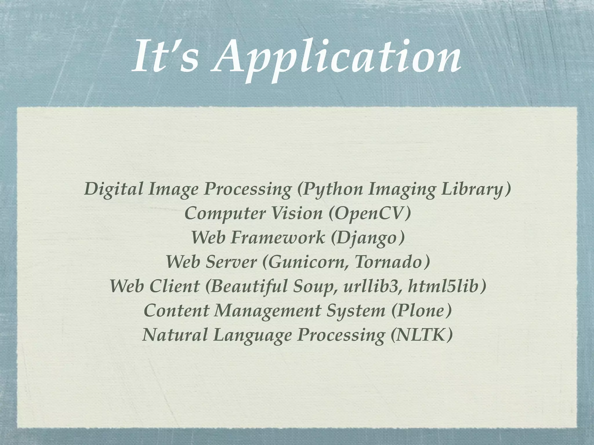 It’s Application

Digital Image Processing (Python Imaging Library)
           Computer Vision (OpenCV)
            Web Framework (Django)
          Web Server (Gunicorn, Tornado)
  Web Client (Beautiful Soup, urllib3, html5lib)
       Content Management System (Plone)
       Natural Language Processing (NLTK)
 