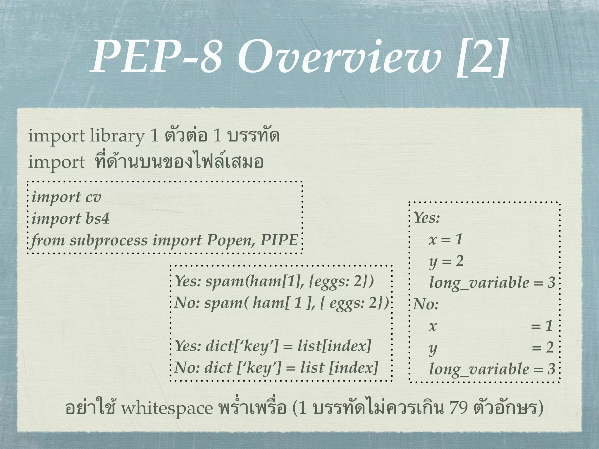 PEP-8 Overview [2]
import library 1 ตัวต่อ 1 บรรทัด
import ที่ด้านบนของไฟล์เสมอ
import cv
import bs4                                          Yes:
from subprocess import Popen, PIPE                    x=1
                                                      y=2
                  Yes: spam(ham[1], {eggs: 2})        long_variable = 3
                  No: spam( ham[ 1 ], { eggs: 2})   No:
                                                      x            =1
                  Yes: dict[‘key’] = list[index]      y             =2
                  No: dict [‘key’] = list [index]     long_variable = 3

    อย่าใช้ whitespace พร่ําเพรื่อ (1 บรรทัดไม่ควรเกิน 79 ตัวอักษร)
 