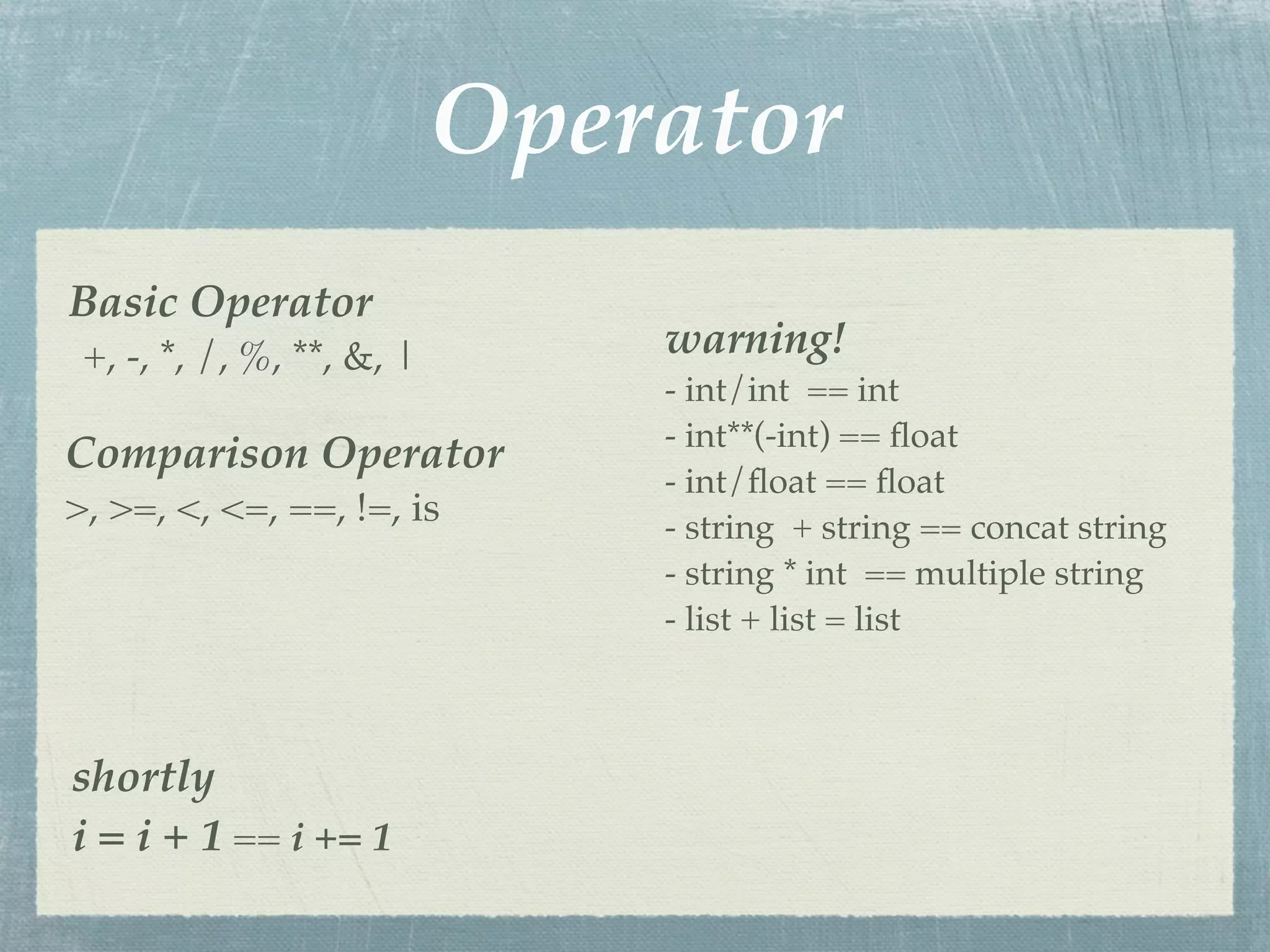 Operator
Basic Operator
 +, -, *, /, %, **, &, |       warning!
                               - int/int == int
                               - int**(-int) == ﬂoat
Comparison Operator
                               - int/ﬂoat == ﬂoat
>, >=, <, <=, ==, !=, is       - string + string == concat string
                               - string * int == multiple string
                               - list + list = list



shortly
i = i + 1 == i += 1
 