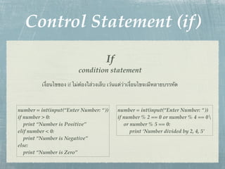 Control Statement (if)
                                       If
                          condition statement
         เงื่อนไขของ if ไม่ต้องใส่วงเล็บ เว้นแต่ว่าเงื่อนไขจะมีหลายบรรทัด



number = int(input(“Enter Number: “))       number = int(input(“Enter Number: “))
if number > 0:                              if number % 2 == 0 or number % 4 == 0
   print “Number is Positive”                  or number % 5 == 0:
elif number < 0:                                  print ‘Number divided by 2, 4, 5’
   print “Number is Negative”
else:
   print “Number is Zero”
 