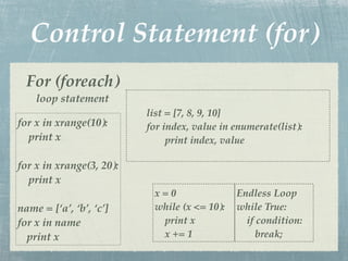 Control Statement (for)
  For (foreach)
    loop statement
                          list = [7, 8, 9, 10]
for x in xrange(10):      for index, value in enumerate(list):
  print x                      print index, value

for x in xrange(3, 20):
  print x
                           x=0                Endless Loop
name = [‘a’, ‘b’, ‘c’]     while (x <= 10):   while True:
for x in name               print x             if condition:
  print x                   x += 1                 break;
 