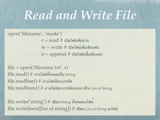 Read and Write File
open(‘ﬁlename’, ‘mode’)
             r = read # เปิดไฟล์เพื่ออ่าน
             w = write # เปิดไฟล์เพื่อเขียนทับ
             a = append # เปิดไฟล์เพื่อเขียนต่อ

ﬁle = open(‘ﬁlename.txt’, r)
ﬁle.read() # อ่านไฟล์ทั้งหมดเป็น String
ﬁle.readline() # อ่านไฟล์ทีละบรรทัด
ﬁle.readlines() # อ่านไฟล์ทุกบรรทัดออกมาเป็น List of String

ﬁle.write(‘string’) # เขียน String ทั้งหมดลงไฟล์
ﬁle.writelines([list of string]) # เขียน List of String ลงไฟล์
 
