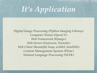 It’s Application

Digital Image Processing (Python Imaging Library)
           Computer Vision (OpenCV)
            Web Framework (Django)
          Web Server (Gunicorn, Tornado)
  Web Client (Beautiful Soup, urllib3, html5lib)
       Content Management System (Plone)
       Natural Language Processing (NLTK)
 