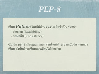 PEP-8

เขียน Python โดยไม่อ่าน PEP-8 ถือว่าเป็น “บาป”
 - อ่านง่าย (Readability)
 - กลมกลืน (Consistency)

Guido บอกว่า Programmer ส่วนใหญ่มักจะอ่าน Code มากกว่า
เขียน ดังนั้นถ้าจะเขียนควรเขียนให้อ่านง่าย
 