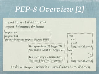 PEP-8 Overview [2]
import library 1 ตัวต่อ 1 บรรทัด
import ที่ด้านบนของไฟล์เสมอ
import cv
import bs4                                          Yes:
from subprocess import Popen, PIPE                    x=1
                                                      y=2
                  Yes: spam(ham[1], {eggs: 2})        long_variable = 3
                  No: spam( ham[ 1 ], { eggs: 2})   No:
                                                      x            =1
                  Yes: dict[‘key’] = list[index]      y             =2
                  No: dict [‘key’] = list [index]     long_variable = 3

    อย่าใช้ whitespace พร่ําเพรื่อ (1 บรรทัดไม่ควรเกิน 79 ตัวอักษร)
 