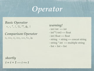 Operator
Basic Operator
 +, -, *, /, %, **, &, |       warning!
                               - int/int == int
                               - int**(-int) == ﬂoat
Comparison Operator
                               - int/ﬂoat == ﬂoat
>, >=, <, <=, ==, !=, is       - string + string == concat string
                               - string * int == multiple string
                               - list + list = list



shortly
i = i + 1 == i += 1
 