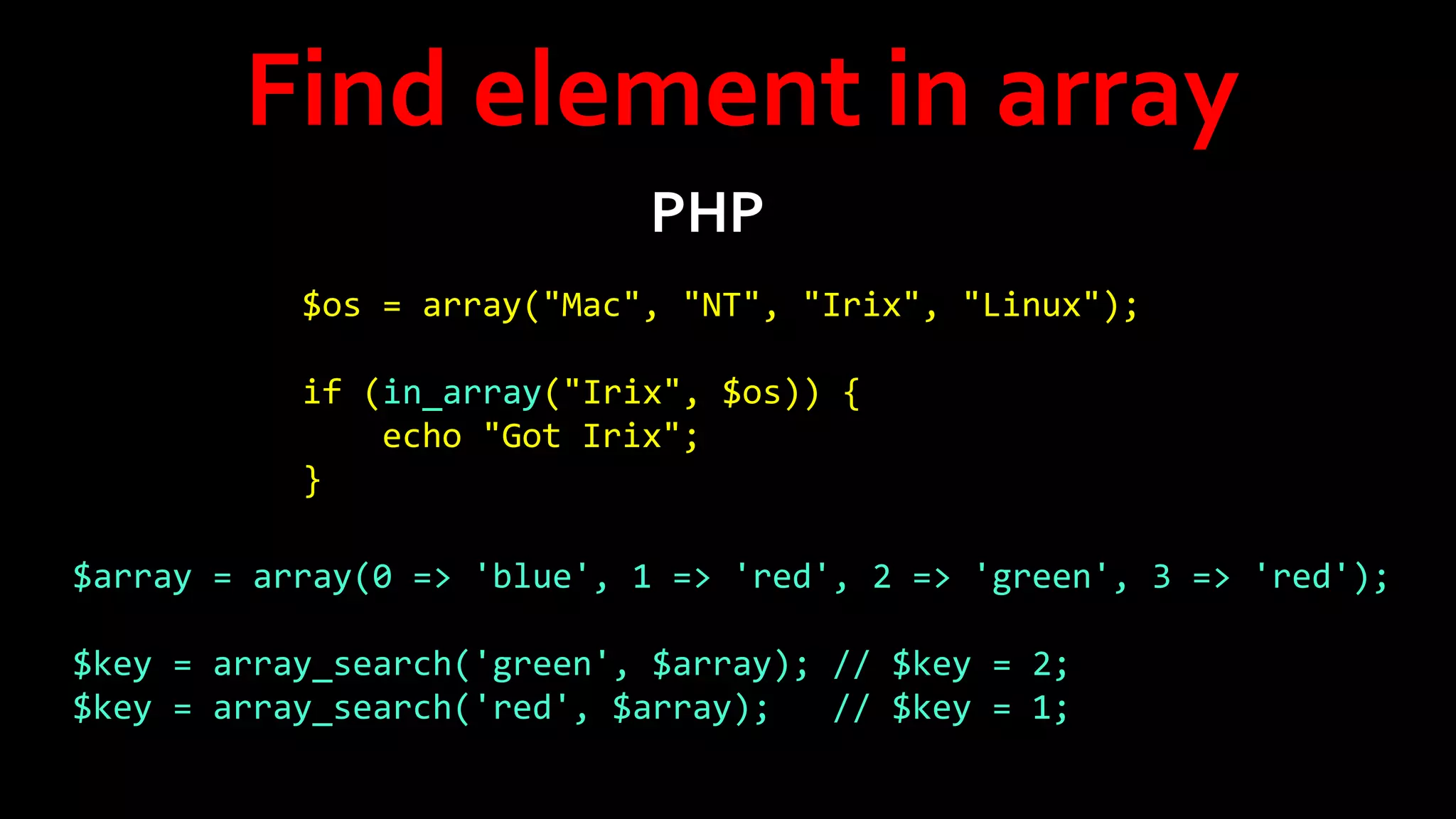 Find element in array
PHP
$os = array("Mac", "NT", "Irix", "Linux");
if (in_array("Irix", $os)) {
echo "Got Irix";
}
$array = array(0 => 'blue', 1 => 'red', 2 => 'green', 3 => 'red');
$key = array_search('green', $array); // $key = 2;
$key = array_search('red', $array);
// $key = 1;

 