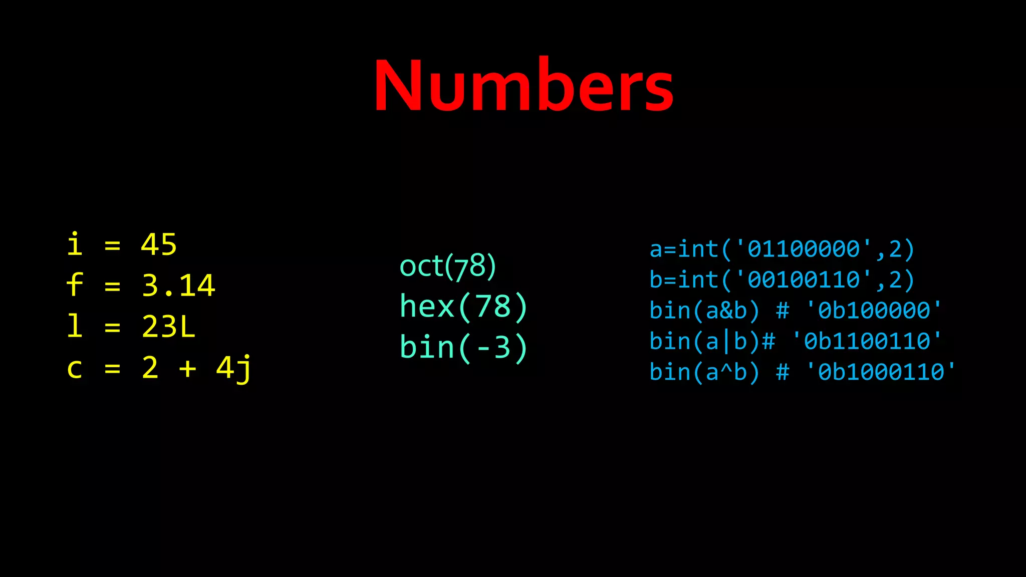 Numbers
i
f
l
c

=
=
=
=

45
3.14
23L
2 + 4j

oct(78)
hex(78)
bin(-3)

a=int('01100000',2)
b=int('00100110',2)
bin(a&b) # '0b100000'
bin(a|b)# '0b1100110'
bin(a^b) # '0b1000110'

 