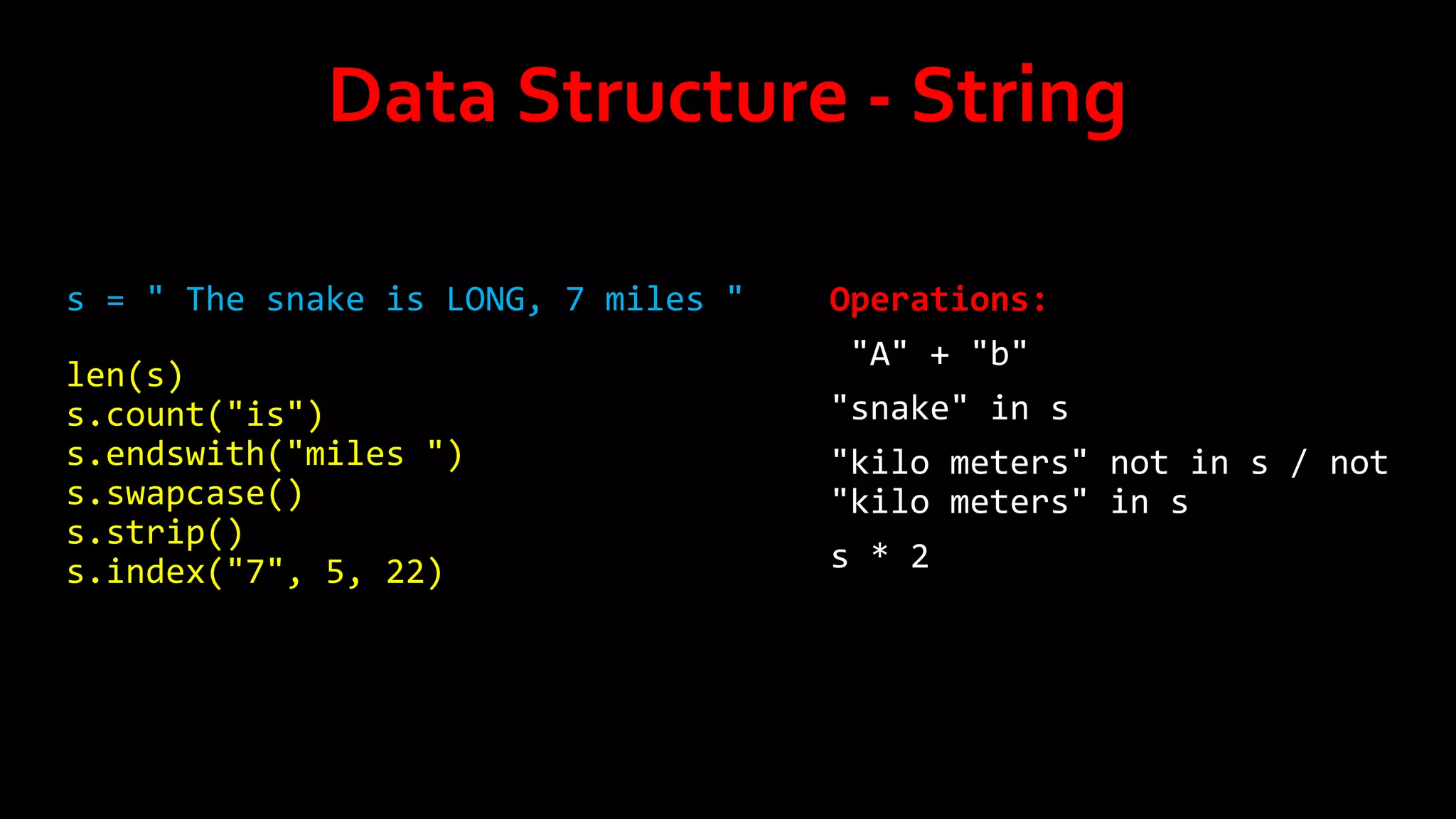 Data Structure - String
s = " The snake is LONG, 7 miles "
len(s)
s.count("is")
s.endswith("miles ")
s.swapcase()
s.strip()
s.index("7", 5, 22)

Operations:
"A" + "b"
"snake" in s
"kilo meters" not in s / not
"kilo meters" in s
s * 2

 