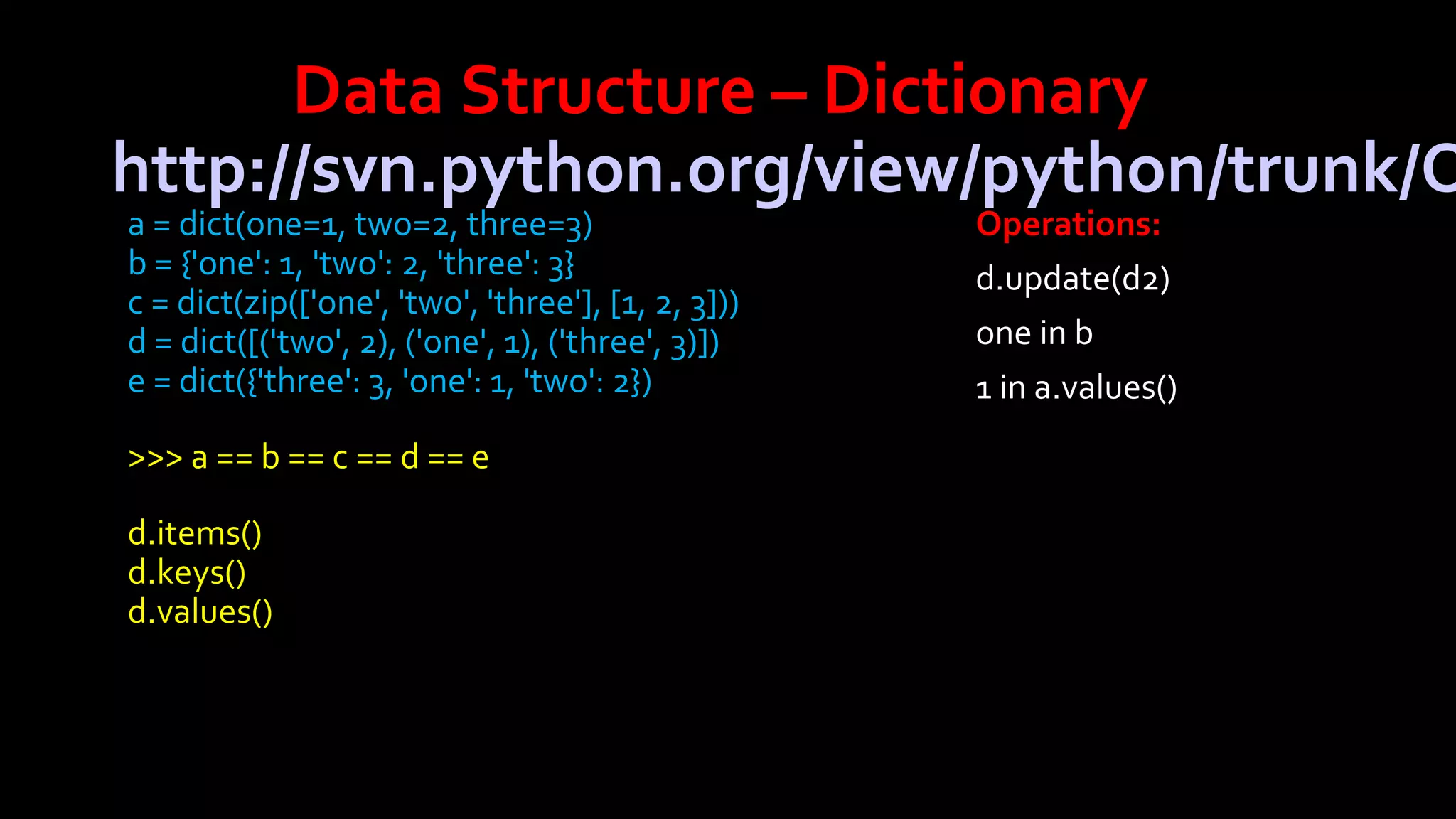 Data Structure – Dictionary
http://svn.python.org/view/python/trunk/O
a = dict(one=1, two=2, three=3)
b = {'one': 1, 'two': 2, 'three': 3}
c = dict(zip(['one', 'two', 'three'], [1, 2, 3]))
d = dict([('two', 2), ('one', 1), ('three', 3)])
e = dict({'three': 3, 'one': 1, 'two': 2})
>>> a == b == c == d == e
d.items()
d.keys()
d.values()

Operations:
d.update(d2)
one in b
1 in a.values()

 