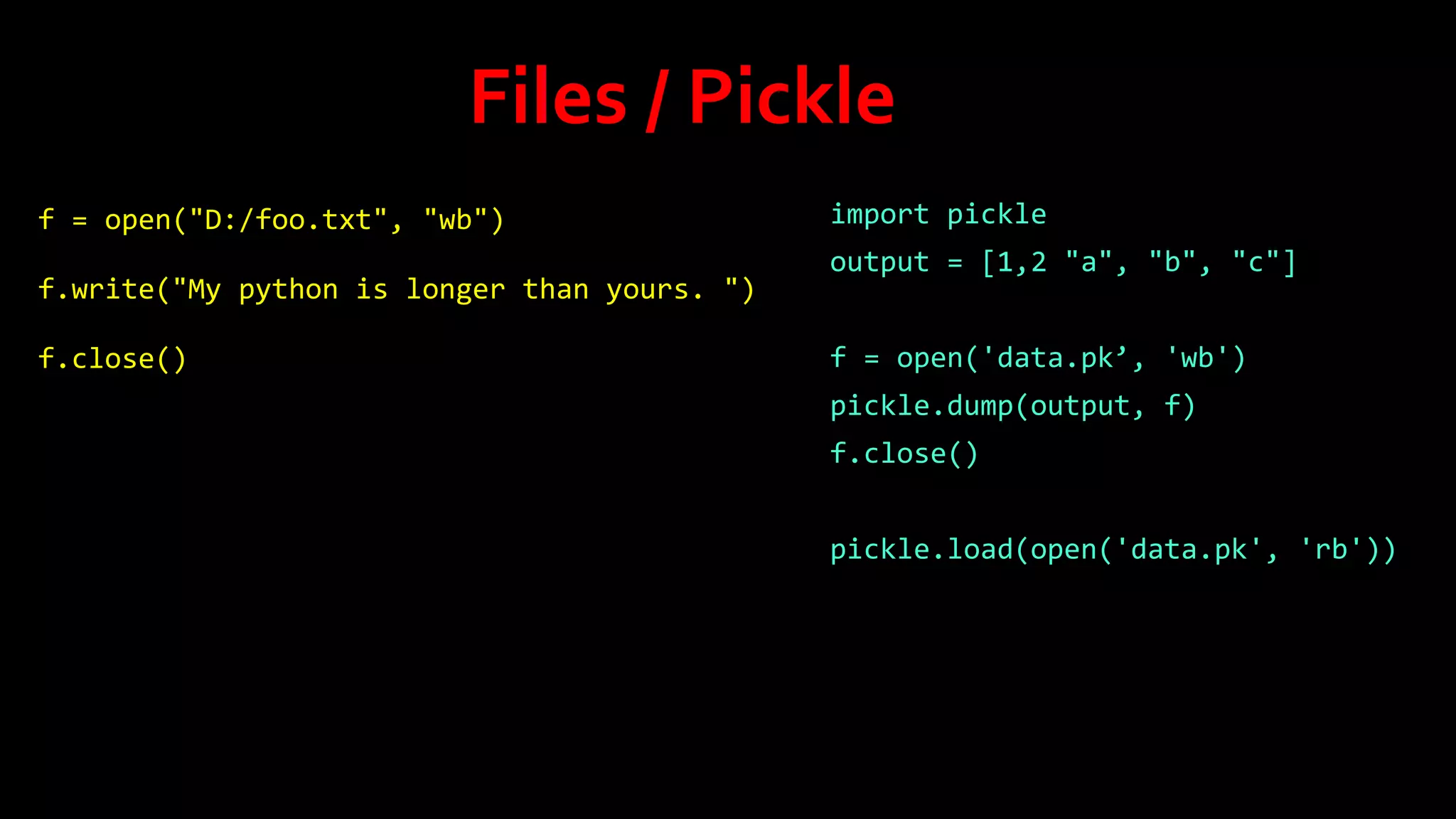 Files / Pickle
f = open("D:/foo.txt", "wb")
f.write("My python is longer than yours. ")
f.close()

import pickle
output = [1,2 "a", "b", "c"]
f = open('data.pk’, 'wb')
pickle.dump(output, f)
f.close()
pickle.load(open('data.pk', 'rb'))

 