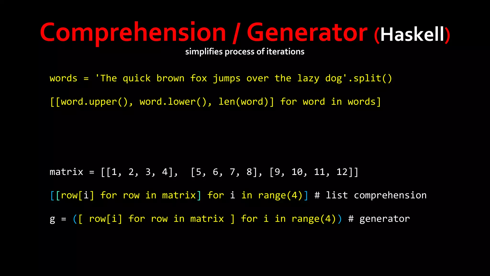 Comprehension / Generator (Haskell)
simplifies process of iterations

words = 'The quick brown fox jumps over the lazy dog'.split()
[[word.upper(), word.lower(), len(word)] for word in words]

matrix = [[1, 2, 3, 4],

[5, 6, 7, 8], [9, 10, 11, 12]]

[[row[i] for row in matrix] for i in range(4)] # list comprehension
g = ([ row[i] for row in matrix ] for i in range(4)) # generator

 