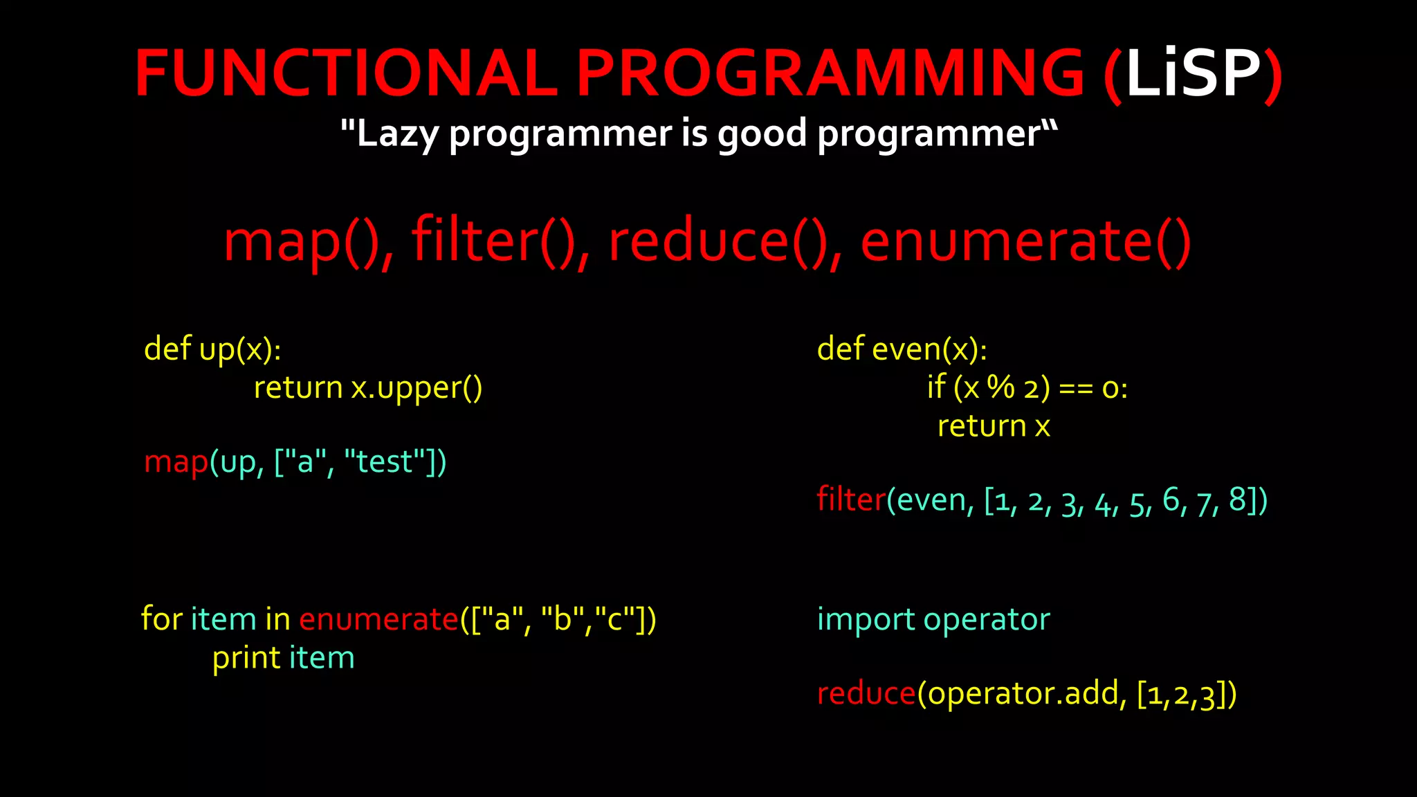 FUNCTIONAL PROGRAMMING (LiSP)
"Lazy programmer is good programmer“

map(), filter(), reduce(), enumerate()
def up(x):
return x.upper()
map(up, ["a", "test"])

for item in enumerate(["a", "b","c"])
print item

def even(x):
if (x % 2) == 0:
return x
filter(even, [1, 2, 3, 4, 5, 6, 7, 8])
import operator
reduce(operator.add, [1,2,3])

 