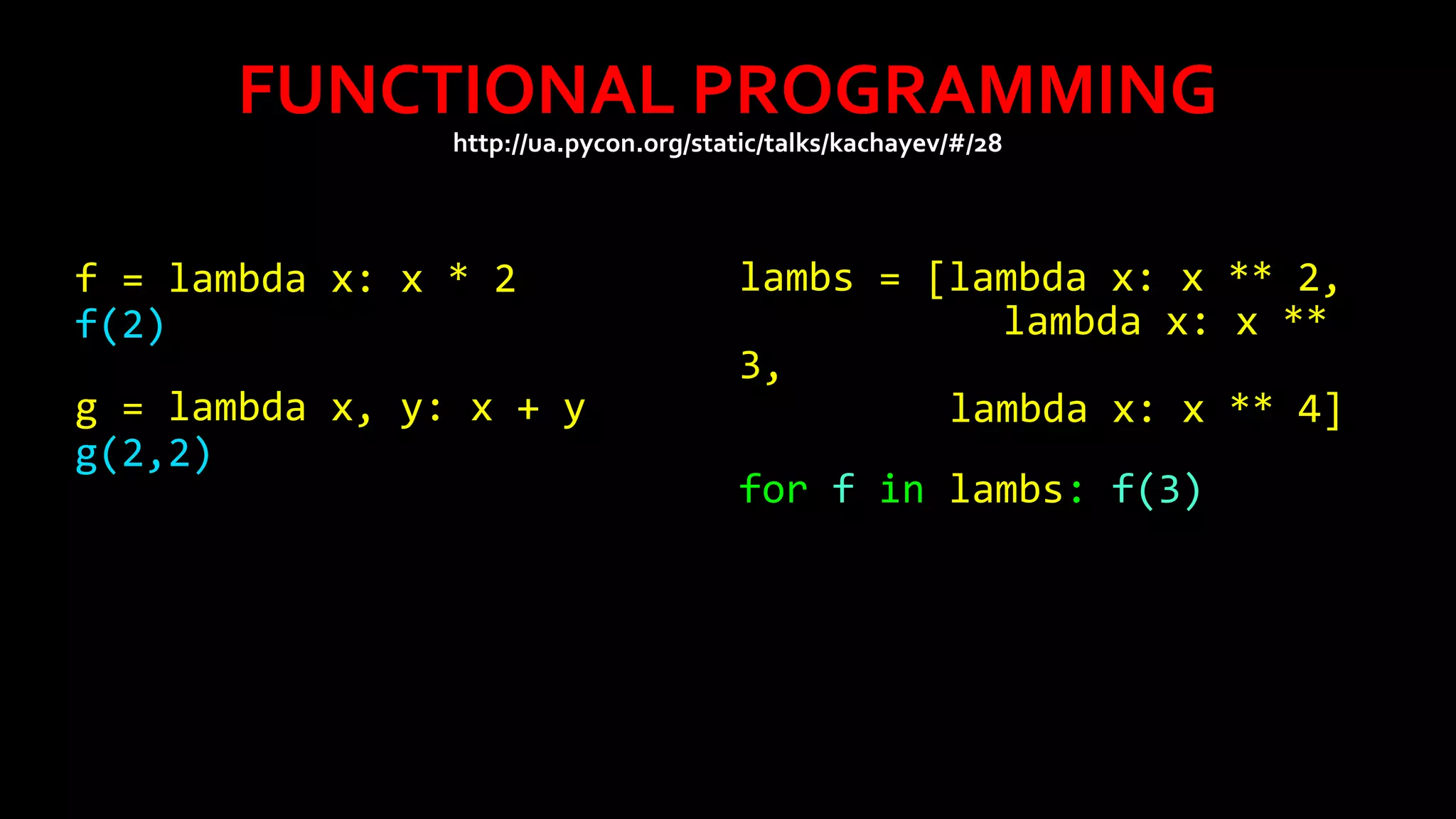 FUNCTIONAL PROGRAMMING
http://ua.pycon.org/static/talks/kachayev/#/28

f = lambda x: x * 2
f(2)
g = lambda x, y: x + y
g(2,2)

lambs = [lambda x: x ** 2,
lambda x: x **
3,
lambda x: x ** 4]
for f in lambs: f(3)

 