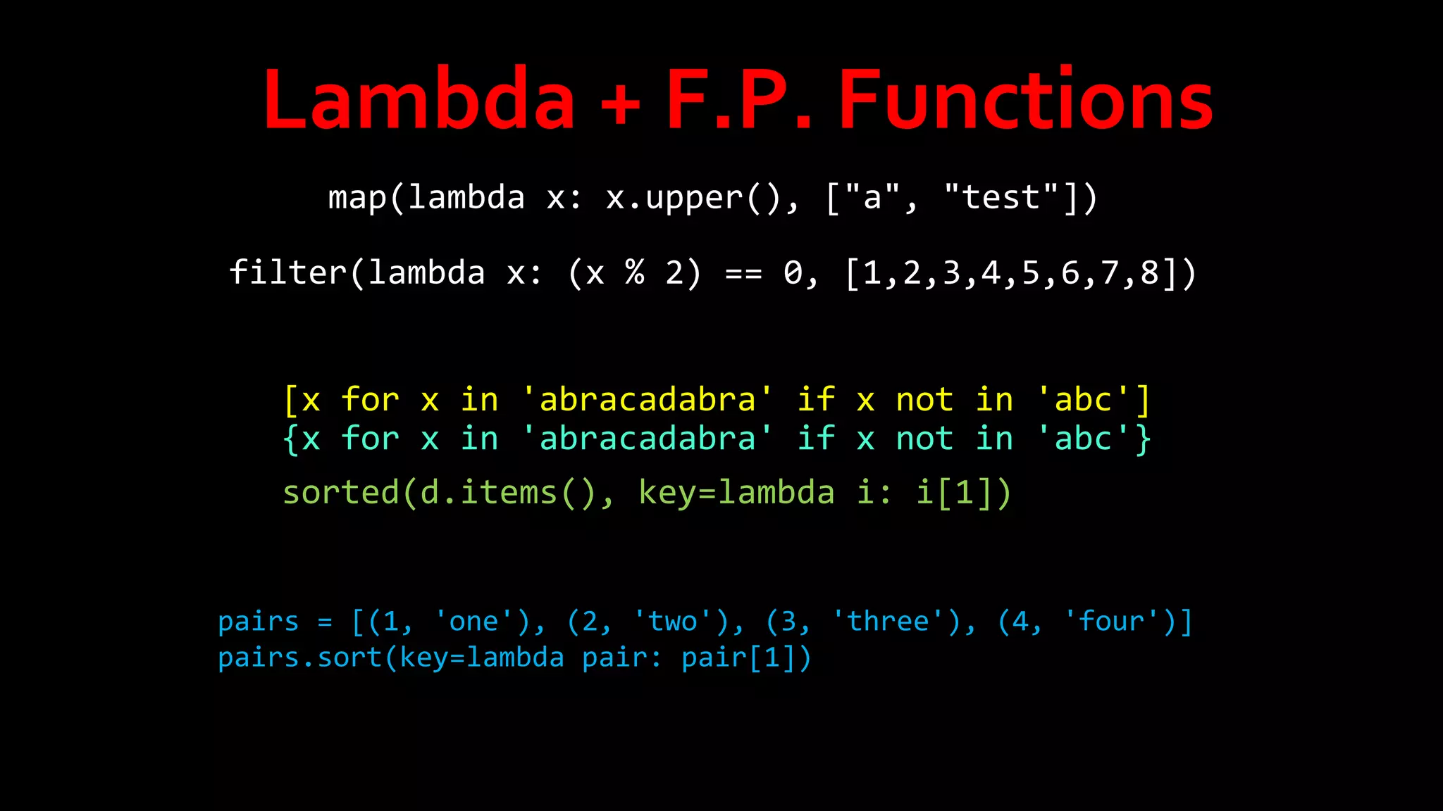 Lambda + F.P. Functions
map(lambda x: x.upper(), ["a", "test"])
filter(lambda x: (x % 2) == 0, [1,2,3,4,5,6,7,8])
[x for x in 'abracadabra' if x not in 'abc']
{x for x in 'abracadabra' if x not in 'abc'}
sorted(d.items(), key=lambda i: i[1])

pairs = [(1, 'one'), (2, 'two'), (3, 'three'), (4, 'four')]
pairs.sort(key=lambda pair: pair[1])

 