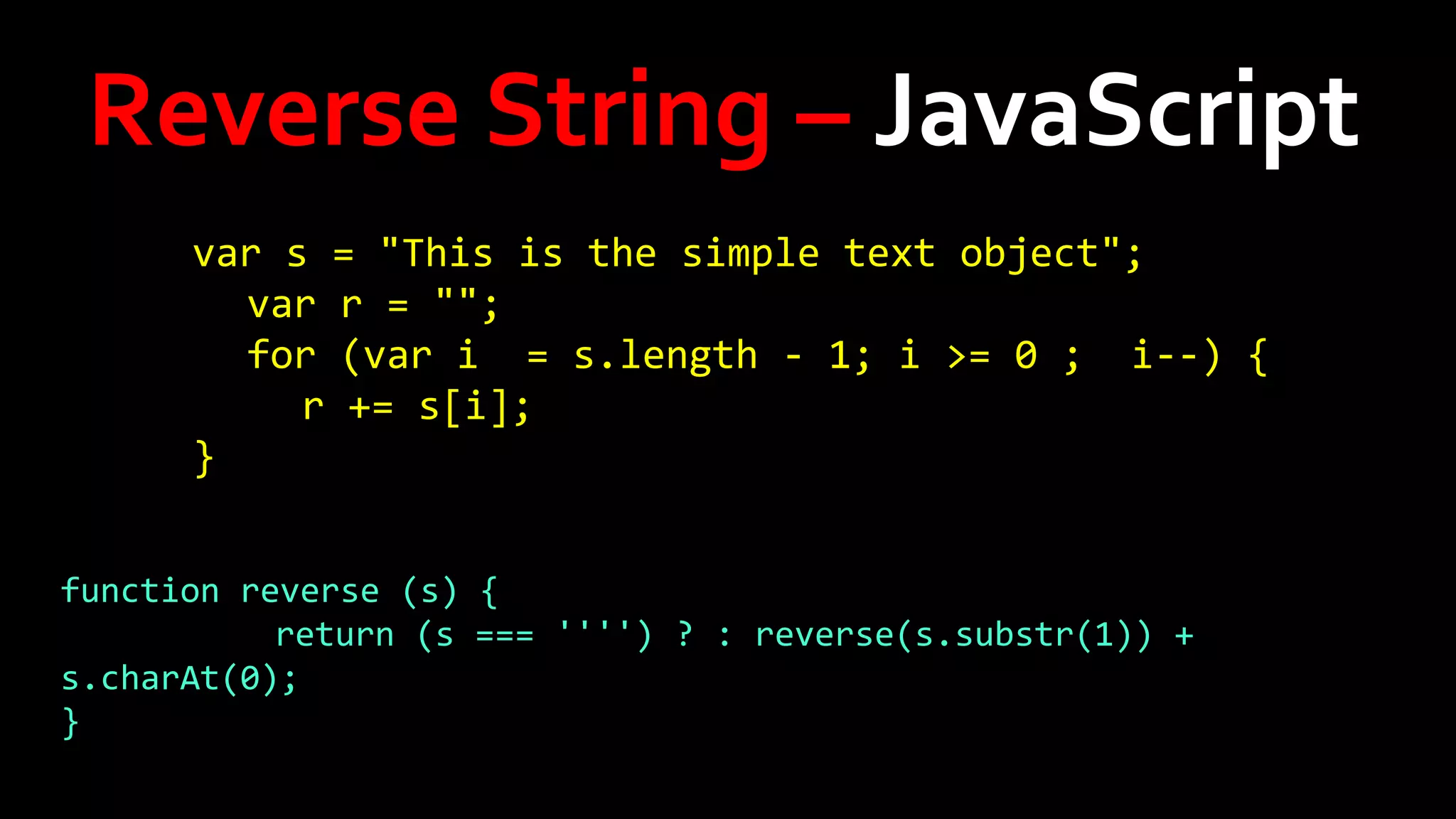 Reverse String – JavaScript
var s = "This is the simple text object";
var r = "";
for (var i = s.length - 1; i >= 0 ; i--) {
r += s[i];
}
function reverse (s) {
return (s === '''') ? : reverse(s.substr(1)) +
s.charAt(0);
}

 
