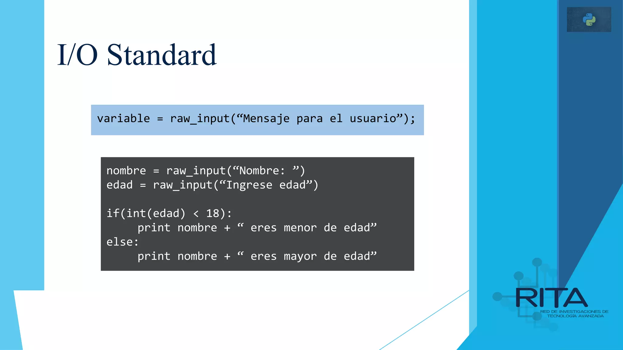 I/O Standard
variable = raw_input(“Mensaje para el usuario”);
nombre = raw_input(“Nombre: ”)
edad = raw_input(“Ingrese edad”)
if(int(edad) < 18):
print nombre + “ eres menor de edad”
else:
print nombre + “ eres mayor de edad”
 