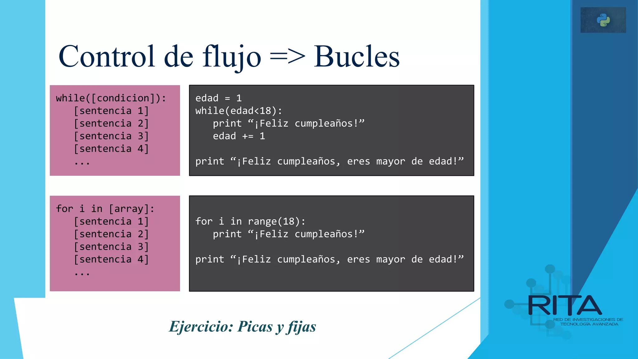 Control de flujo => Bucles
while([condicion]):
[sentencia 1]
[sentencia 2]
[sentencia 3]
[sentencia 4]
...
edad = 1
while(edad<18):
print “¡Feliz cumpleaños!”
edad += 1
print “¡Feliz cumpleaños, eres mayor de edad!”
for i in [array]:
[sentencia 1]
[sentencia 2]
[sentencia 3]
[sentencia 4]
...
for i in range(18):
print “¡Feliz cumpleaños!”
print “¡Feliz cumpleaños, eres mayor de edad!”
Ejercicio: Picas y fijas
 