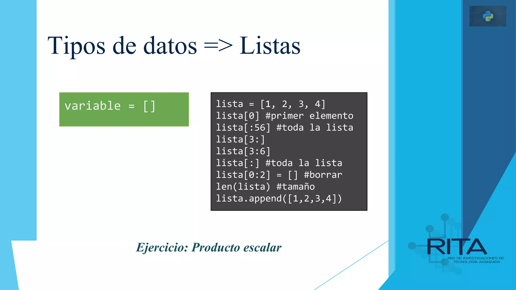 Tipos de datos => Listas
lista = [1, 2, 3, 4]
lista[0] #primer elemento
lista[:56] #toda la lista
lista[3:]
lista[3:6]
lista[:] #toda la lista
lista[0:2] = [] #borrar
len(lista) #tamaño
lista.append([1,2,3,4])
variable = []
Ejercicio: Producto escalar
 