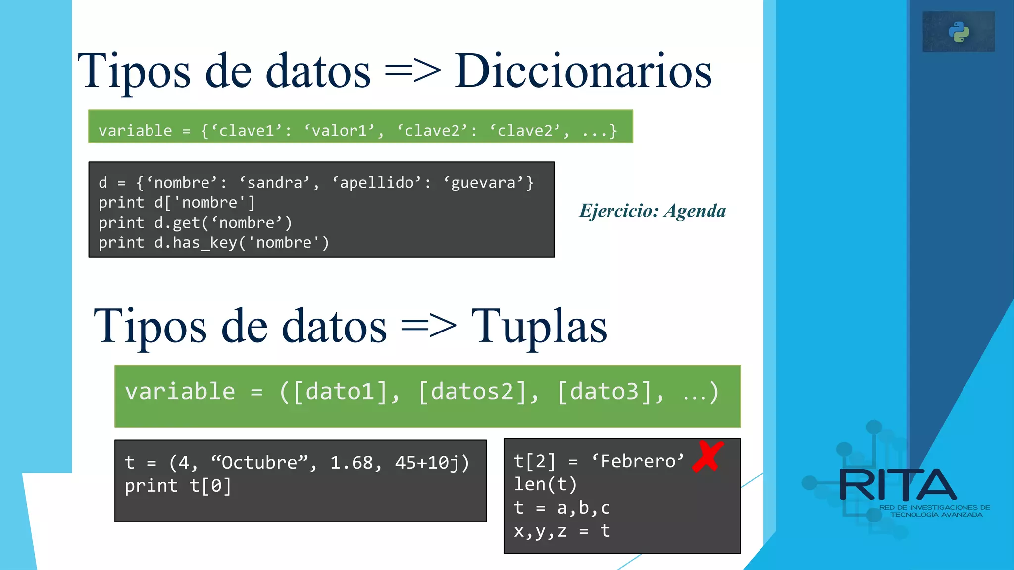 Tipos de datos => Diccionarios
Tipos de datos => Tuplas
d = {‘nombre’: ‘sandra’, ‘apellido’: ‘guevara’}
print d['nombre']
print d.get(‘nombre’)
print d.has_key('nombre')
variable = {‘clave1’: ‘valor1’, ‘clave2’: ‘clave2’, ...}
t = (4, “Octubre”, 1.68, 45+10j)
print t[0]
variable = ([dato1], [datos2], [dato3], …)
t[2] = ‘Febrero’
len(t)
t = a,b,c
x,y,z = t
Ejercicio: Agenda
 
