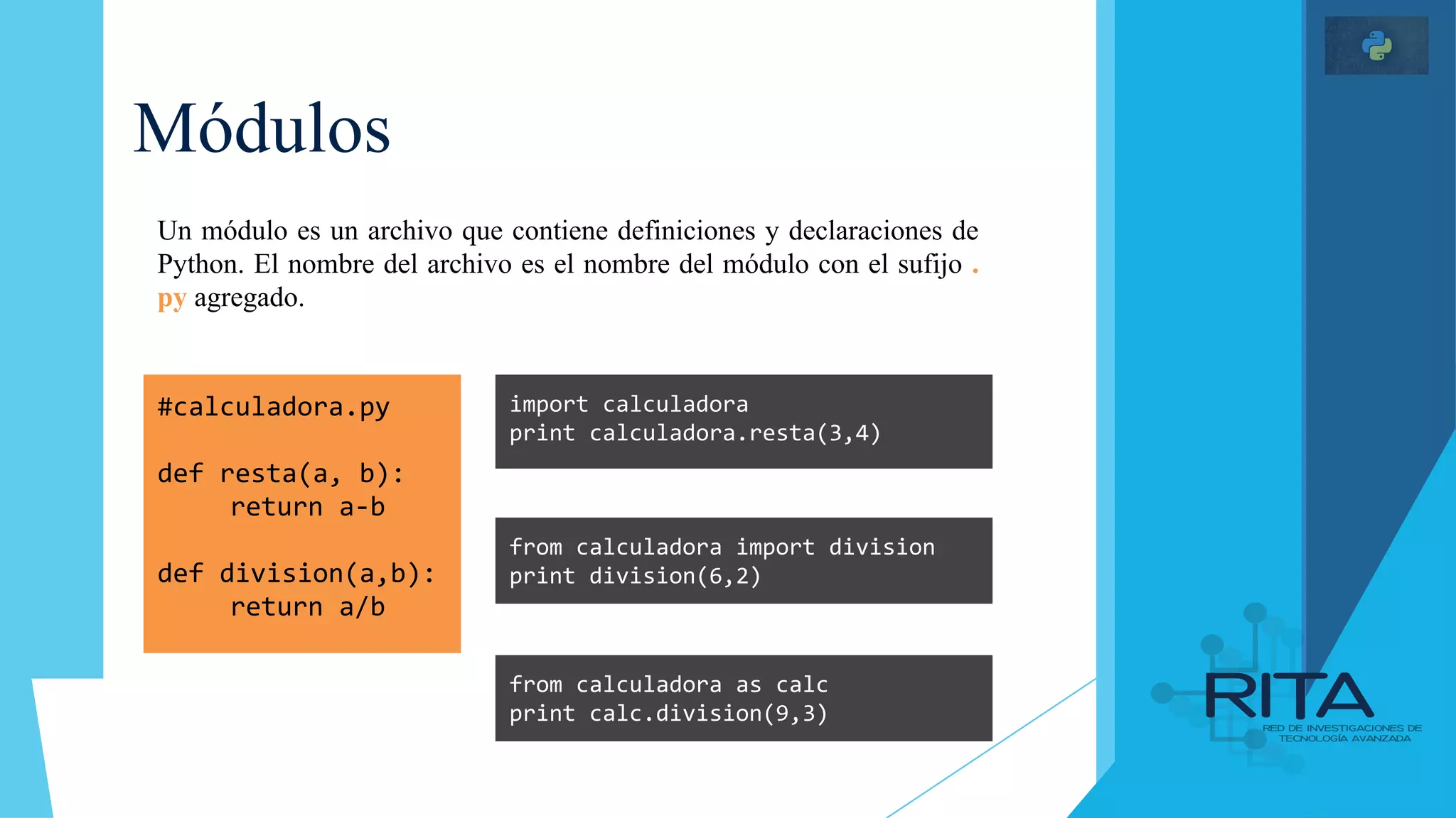 Módulos
#calculadora.py
def resta(a, b):
return a-b
def division(a,b):
return a/b
import calculadora
print calculadora.resta(3,4)
Un módulo es un archivo que contiene definiciones y declaraciones de
Python. El nombre del archivo es el nombre del módulo con el sufijo .
py agregado.
from calculadora import division
print division(6,2)
from calculadora as calc
print calc.division(9,3)
 