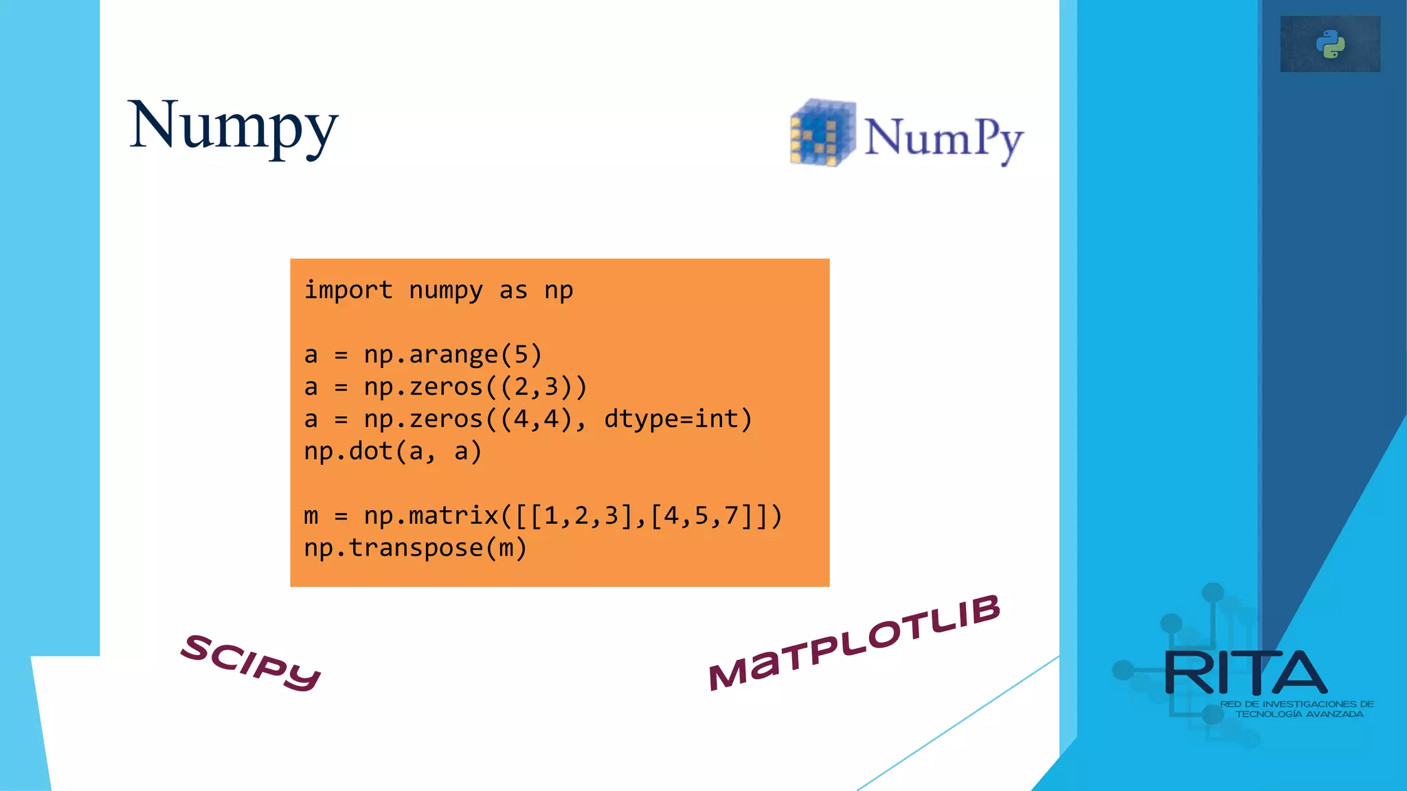 Numpy
import numpy as np
a = np.arange(5)
a = np.zeros((2,3))
a = np.zeros((4,4), dtype=int)
np.dot(a, a)
m = np.matrix([[1,2,3],[4,5,7]])
np.transpose(m)
Matplotlib
SciPy
 