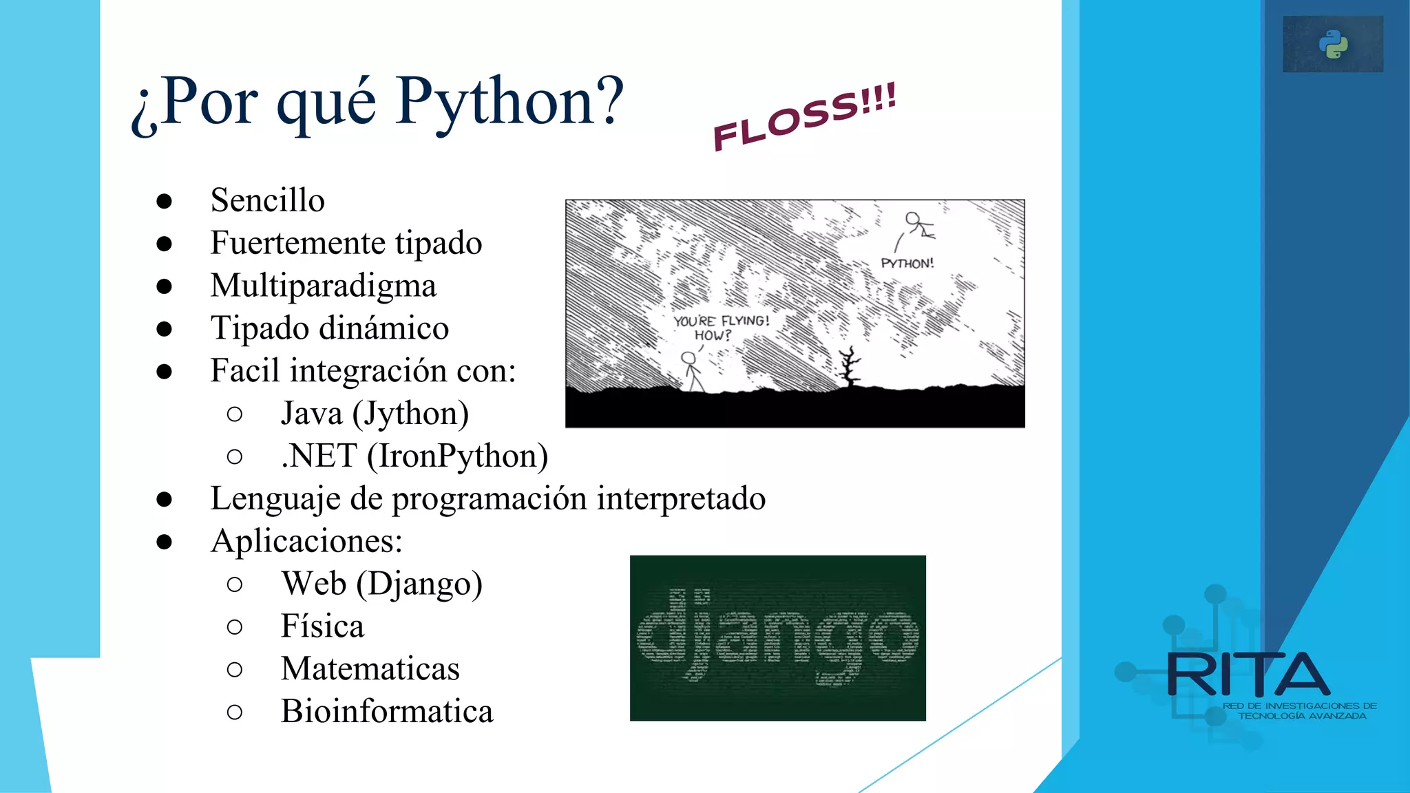 ¿Por qué Python?
● Sencillo
● Fuertemente tipado
● Multiparadigma
● Tipado dinámico
● Facil integración con:
○ Java (Jython)
○ .NET (IronPython)
● Lenguaje de programación interpretado
● Aplicaciones:
○ Web (Django)
○ Física
○ Matematicas
○ Bioinformatica
FLOSS!!!
 
