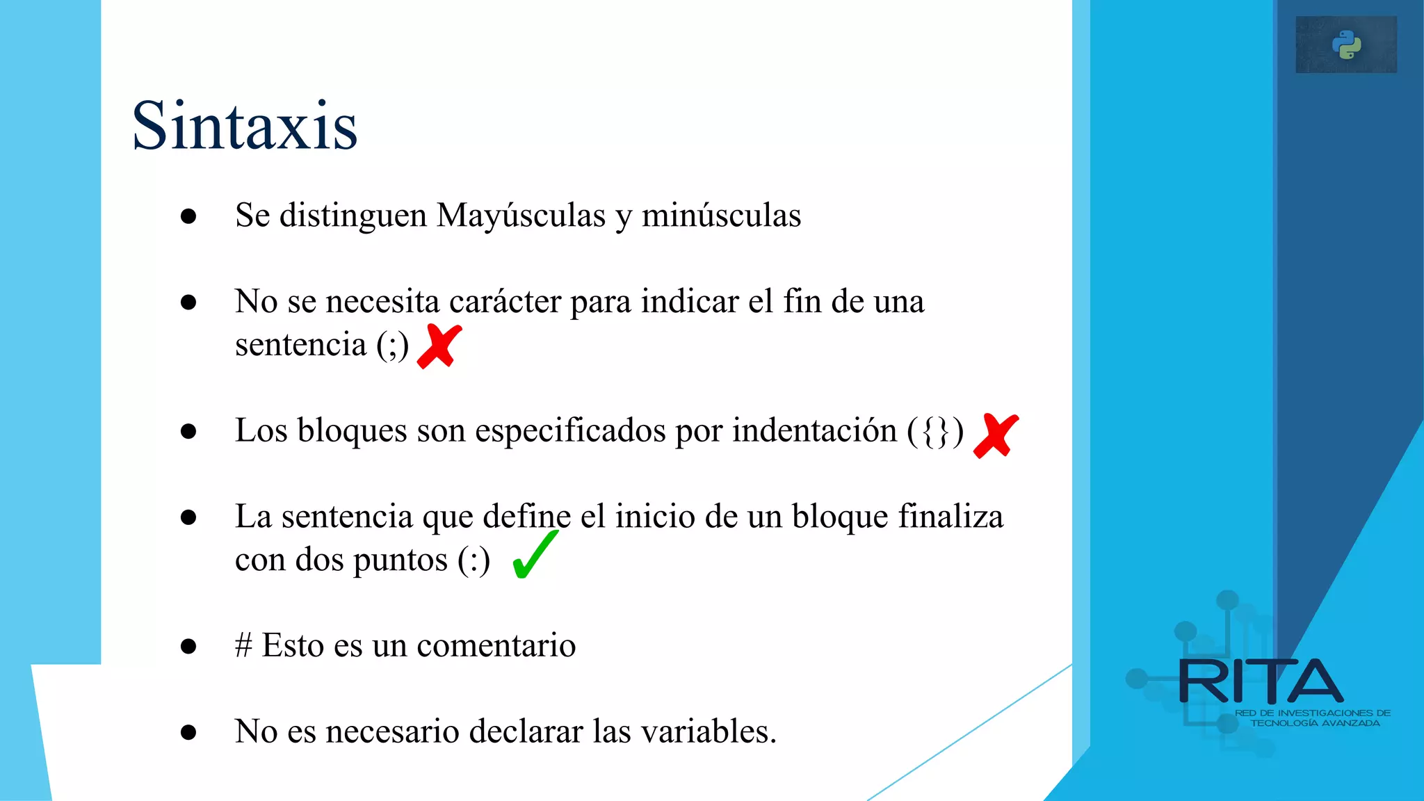 Sintaxis
● Se distinguen Mayúsculas y minúsculas
● No se necesita carácter para indicar el fin de una
sentencia (;)
● Los bloques son especificados por indentación ({})
● La sentencia que define el inicio de un bloque finaliza
con dos puntos (:)
● # Esto es un comentario
● No es necesario declarar las variables.
 